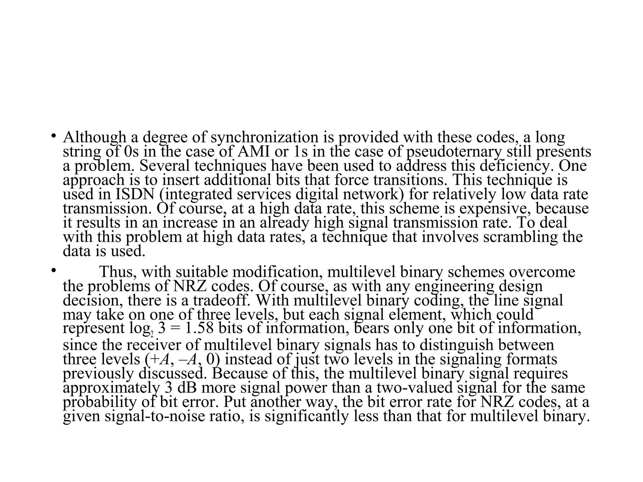 • Although a degree of synchronization is provided with these codes, a long
string of 0s in the case of AMI or 1s in the case of pseudoternary still presents
a problem. Several techniques have been used to address this deficiency. One
approach is to insert additional bits that force transitions. This technique is
used in ISDN (integrated services digital network) for relatively low data rate
transmission. Of course, at a high data rate, this scheme is expensive, because
it results in an increase in an already high signal transmission rate. To deal
with this problem at high data rates, a technique that involves scrambling the
data is used.
• Thus, with suitable modification, multilevel binary schemes overcome
the problems of NRZ codes. Of course, as with any engineering design
decision, there is a tradeoff. With multilevel binary coding, the line signal
may take on one of three levels, but each signal element, which could
represent log2 3 = 1.58 bits of information, bears only one bit of information,
since the receiver of multilevel binary signals has to distinguish between
three levels (+A, –A, 0) instead of just two levels in the signaling formats
previously discussed. Because of this, the multilevel binary signal requires
approximately 3 dB more signal power than a two-valued signal for the same
probability of bit error. Put another way, the bit error rate for NRZ codes, at a
given signal-to-noise ratio, is significantly less than that for multilevel binary.
 