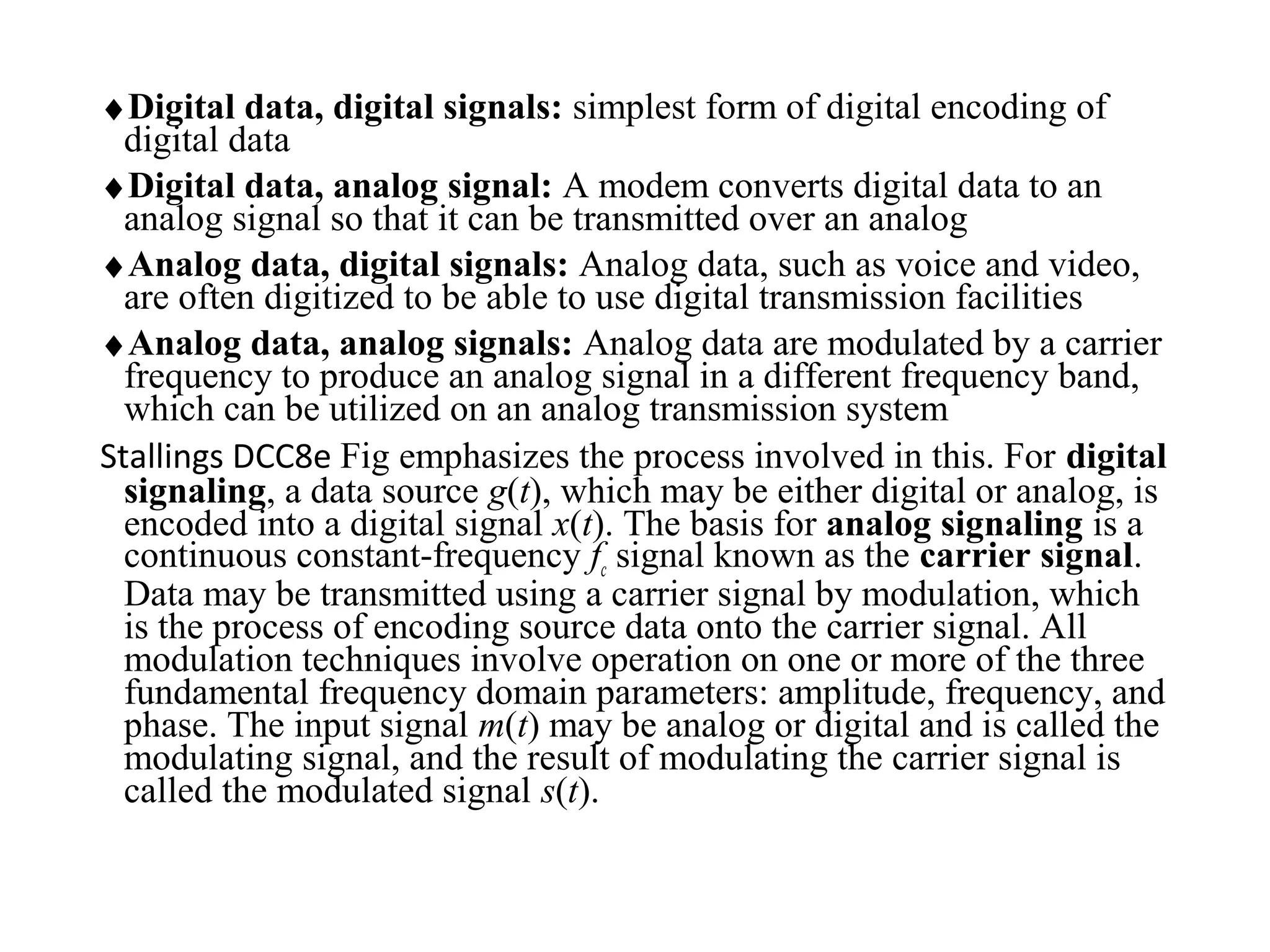 ♦Digital data, digital signals: simplest form of digital encoding of
digital data
♦Digital data, analog signal: A modem converts digital data to an
analog signal so that it can be transmitted over an analog
♦Analog data, digital signals: Analog data, such as voice and video,
are often digitized to be able to use digital transmission facilities
♦Analog data, analog signals: Analog data are modulated by a carrier
frequency to produce an analog signal in a different frequency band,
which can be utilized on an analog transmission system
Stallings DCC8e Fig emphasizes the process involved in this. For digital
signaling, a data source g(t), which may be either digital or analog, is
encoded into a digital signal x(t). The basis for analog signaling is a
continuous constant-frequency fc signal known as the carrier signal.
Data may be transmitted using a carrier signal by modulation, which
is the process of encoding source data onto the carrier signal. All
modulation techniques involve operation on one or more of the three
fundamental frequency domain parameters: amplitude, frequency, and
phase. The input signal m(t) may be analog or digital and is called the
modulating signal, and the result of modulating the carrier signal is
called the modulated signal s(t).
 