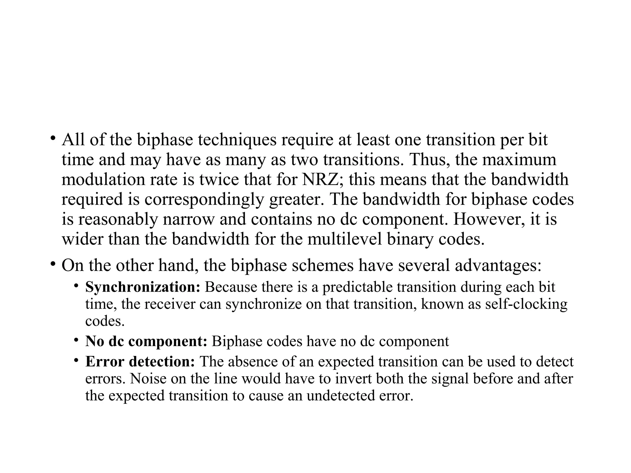 • All of the biphase techniques require at least one transition per bit
time and may have as many as two transitions. Thus, the maximum
modulation rate is twice that for NRZ; this means that the bandwidth
required is correspondingly greater. The bandwidth for biphase codes
is reasonably narrow and contains no dc component. However, it is
wider than the bandwidth for the multilevel binary codes.
• On the other hand, the biphase schemes have several advantages:
• Synchronization: Because there is a predictable transition during each bit
time, the receiver can synchronize on that transition, known as self-clocking
codes.
• No dc component: Biphase codes have no dc component
• Error detection: The absence of an expected transition can be used to detect
errors. Noise on the line would have to invert both the signal before and after
the expected transition to cause an undetected error.
 