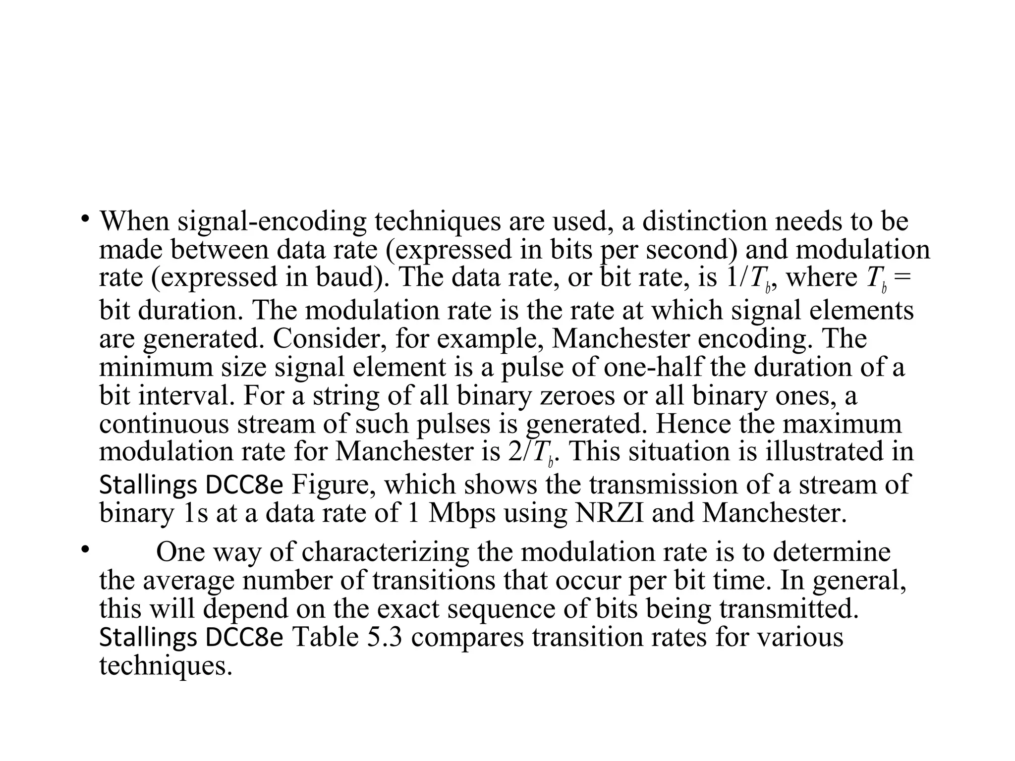 • When signal-encoding techniques are used, a distinction needs to be
made between data rate (expressed in bits per second) and modulation
rate (expressed in baud). The data rate, or bit rate, is 1/Tb, where Tb =
bit duration. The modulation rate is the rate at which signal elements
are generated. Consider, for example, Manchester encoding. The
minimum size signal element is a pulse of one-half the duration of a
bit interval. For a string of all binary zeroes or all binary ones, a
continuous stream of such pulses is generated. Hence the maximum
modulation rate for Manchester is 2/Tb. This situation is illustrated in
Stallings DCC8e Figure, which shows the transmission of a stream of
binary 1s at a data rate of 1 Mbps using NRZI and Manchester.
• One way of characterizing the modulation rate is to determine
the average number of transitions that occur per bit time. In general,
this will depend on the exact sequence of bits being transmitted.
Stallings DCC8e Table 5.3 compares transition rates for various
techniques.
 