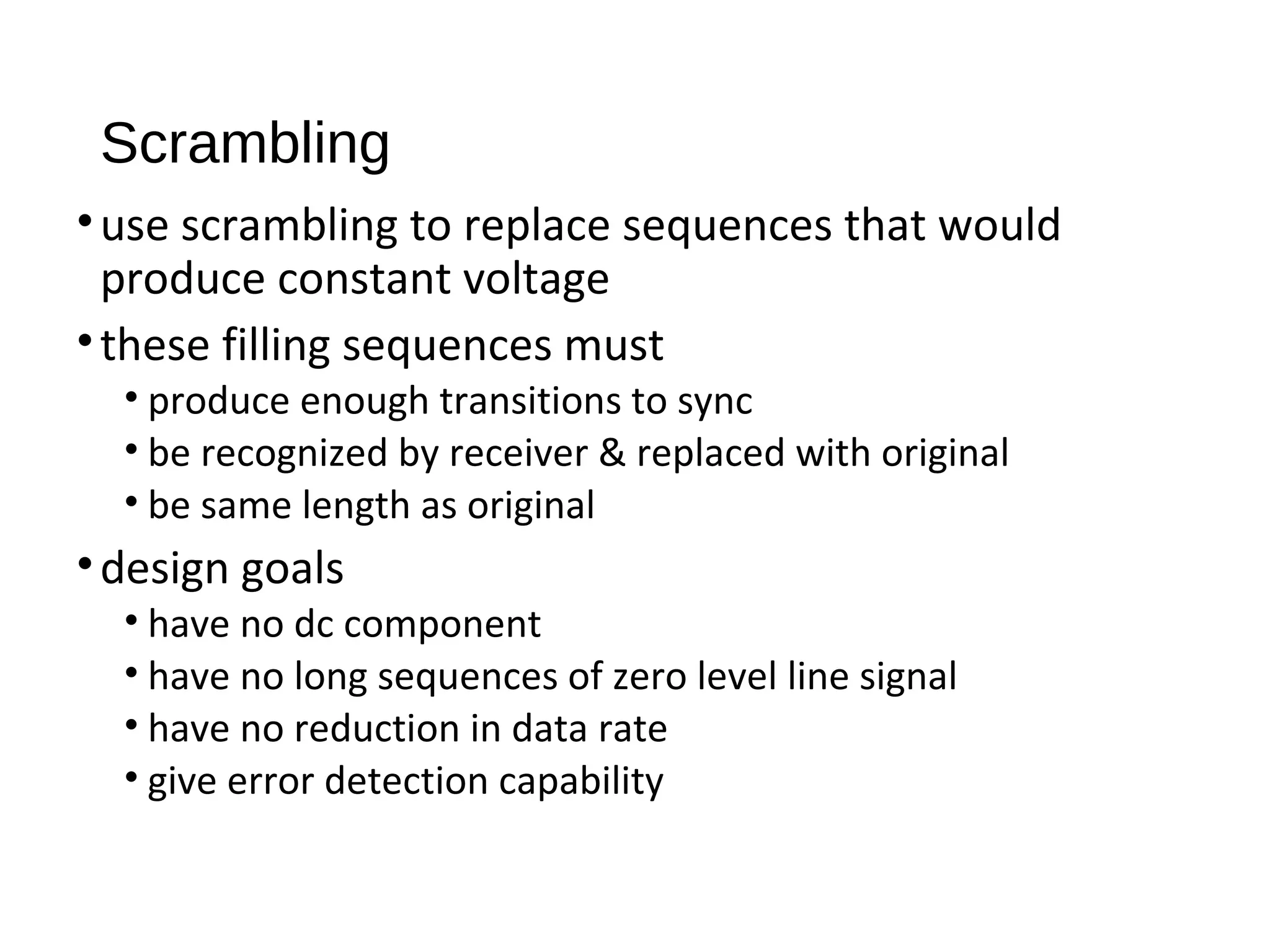 Scrambling
•use scrambling to replace sequences that would
produce constant voltage
•these filling sequences must
• produce enough transitions to sync
• be recognized by receiver & replaced with original
• be same length as original
•design goals
• have no dc component
• have no long sequences of zero level line signal
• have no reduction in data rate
• give error detection capability
 