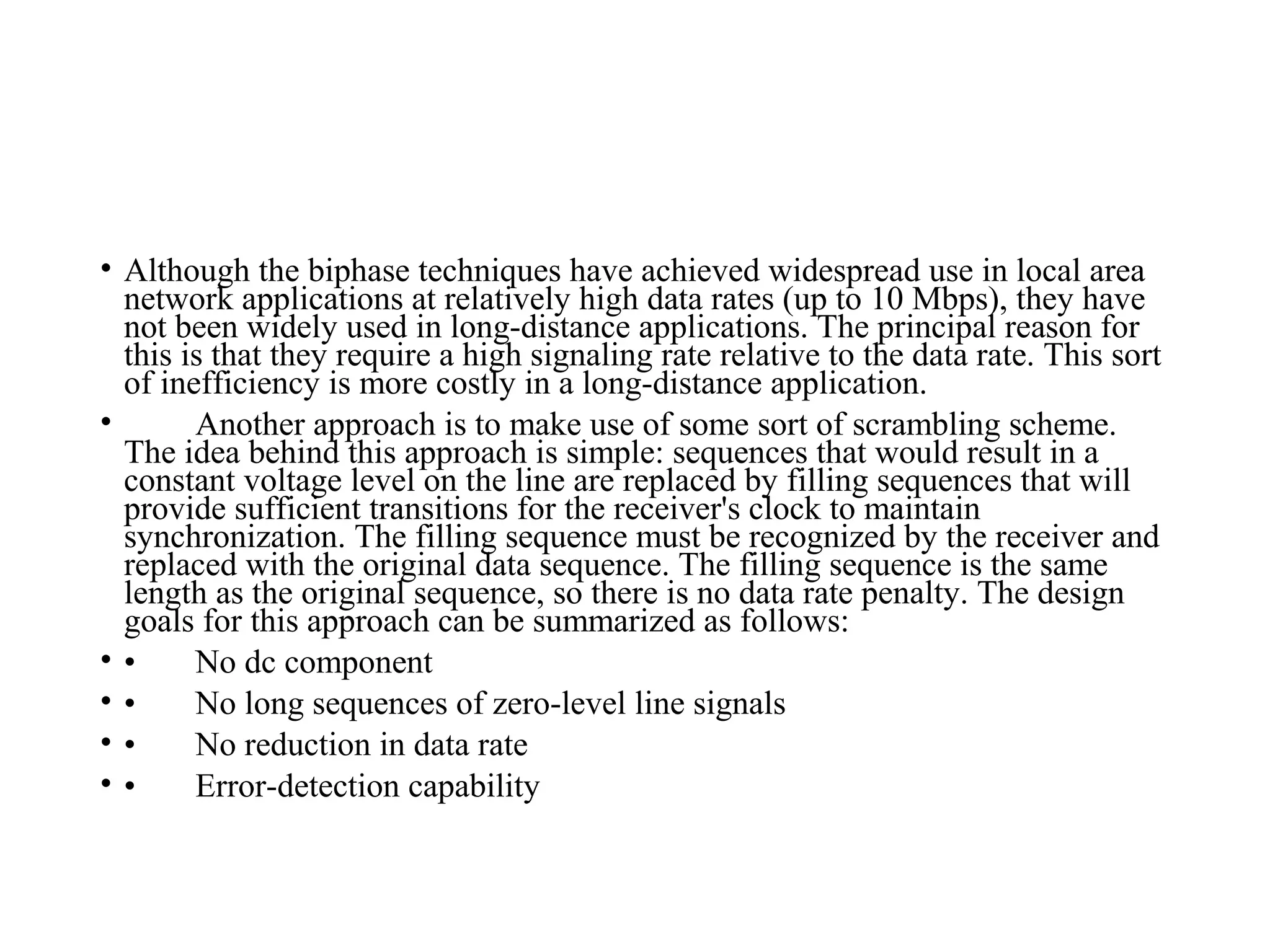• Although the biphase techniques have achieved widespread use in local area
network applications at relatively high data rates (up to 10 Mbps), they have
not been widely used in long-distance applications. The principal reason for
this is that they require a high signaling rate relative to the data rate. This sort
of inefficiency is more costly in a long-distance application.
• Another approach is to make use of some sort of scrambling scheme.
The idea behind this approach is simple: sequences that would result in a
constant voltage level on the line are replaced by filling sequences that will
provide sufficient transitions for the receiver's clock to maintain
synchronization. The filling sequence must be recognized by the receiver and
replaced with the original data sequence. The filling sequence is the same
length as the original sequence, so there is no data rate penalty. The design
goals for this approach can be summarized as follows:
• • No dc component
• • No long sequences of zero-level line signals
• • No reduction in data rate
• • Error-detection capability
 