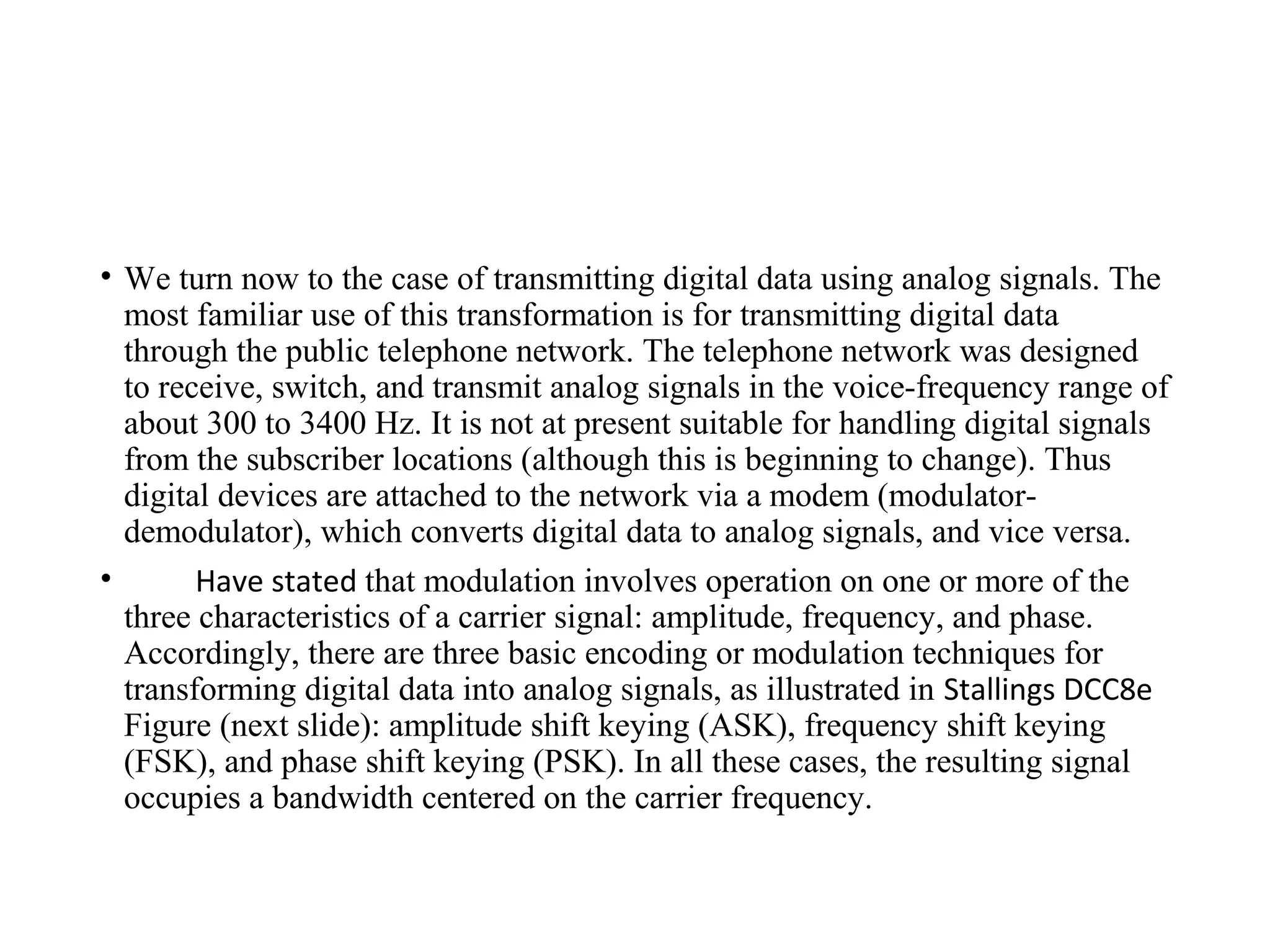 • We turn now to the case of transmitting digital data using analog signals. The
most familiar use of this transformation is for transmitting digital data
through the public telephone network. The telephone network was designed
to receive, switch, and transmit analog signals in the voice-frequency range of
about 300 to 3400 Hz. It is not at present suitable for handling digital signals
from the subscriber locations (although this is beginning to change). Thus
digital devices are attached to the network via a modem (modulator-
demodulator), which converts digital data to analog signals, and vice versa.
• Have stated that modulation involves operation on one or more of the
three characteristics of a carrier signal: amplitude, frequency, and phase.
Accordingly, there are three basic encoding or modulation techniques for
transforming digital data into analog signals, as illustrated in Stallings DCC8e
Figure (next slide): amplitude shift keying (ASK), frequency shift keying
(FSK), and phase shift keying (PSK). In all these cases, the resulting signal
occupies a bandwidth centered on the carrier frequency.
 