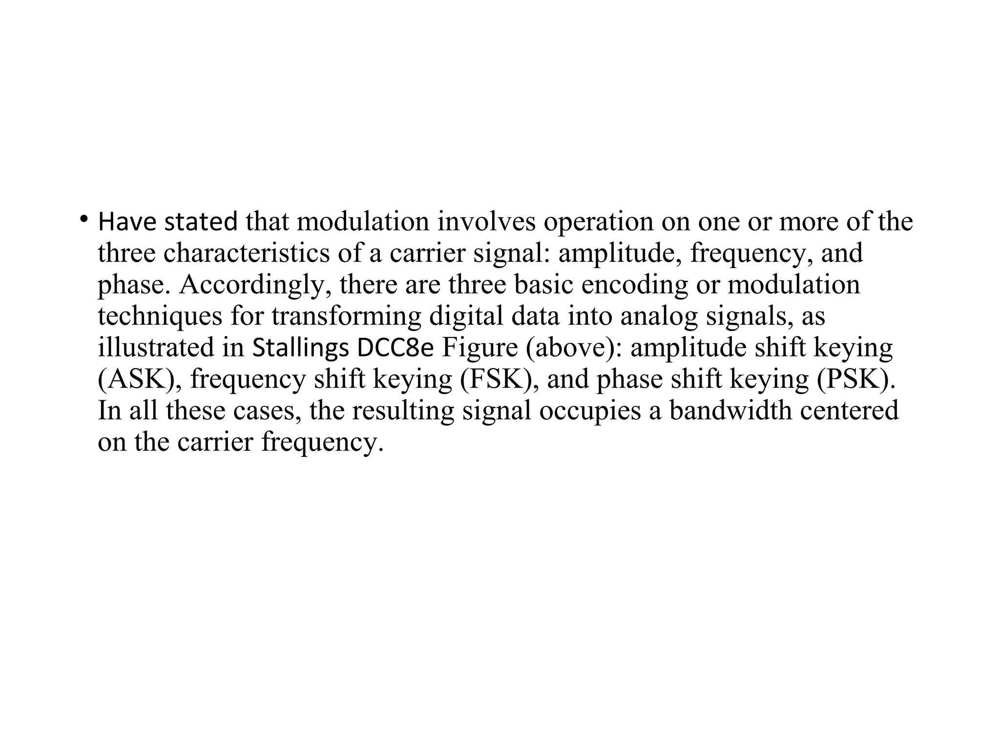 • Have stated that modulation involves operation on one or more of the
three characteristics of a carrier signal: amplitude, frequency, and
phase. Accordingly, there are three basic encoding or modulation
techniques for transforming digital data into analog signals, as
illustrated in Stallings DCC8e Figure (above): amplitude shift keying
(ASK), frequency shift keying (FSK), and phase shift keying (PSK).
In all these cases, the resulting signal occupies a bandwidth centered
on the carrier frequency.
 