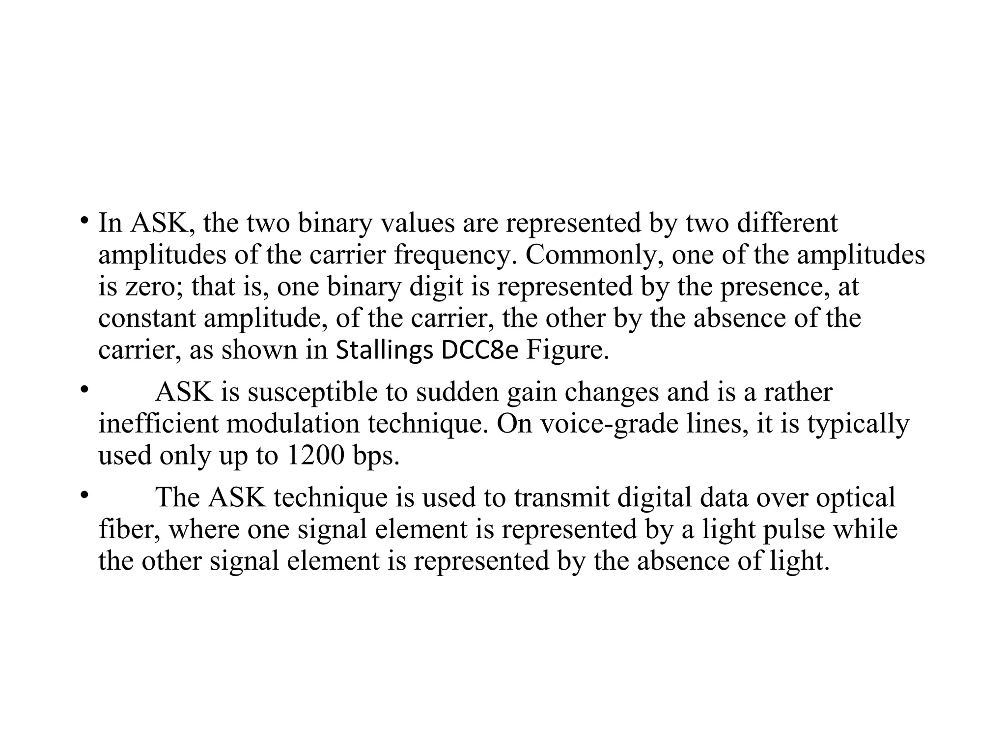 • In ASK, the two binary values are represented by two different
amplitudes of the carrier frequency. Commonly, one of the amplitudes
is zero; that is, one binary digit is represented by the presence, at
constant amplitude, of the carrier, the other by the absence of the
carrier, as shown in Stallings DCC8e Figure.
• ASK is susceptible to sudden gain changes and is a rather
inefficient modulation technique. On voice-grade lines, it is typically
used only up to 1200 bps.
• The ASK technique is used to transmit digital data over optical
fiber, where one signal element is represented by a light pulse while
the other signal element is represented by the absence of light.
 