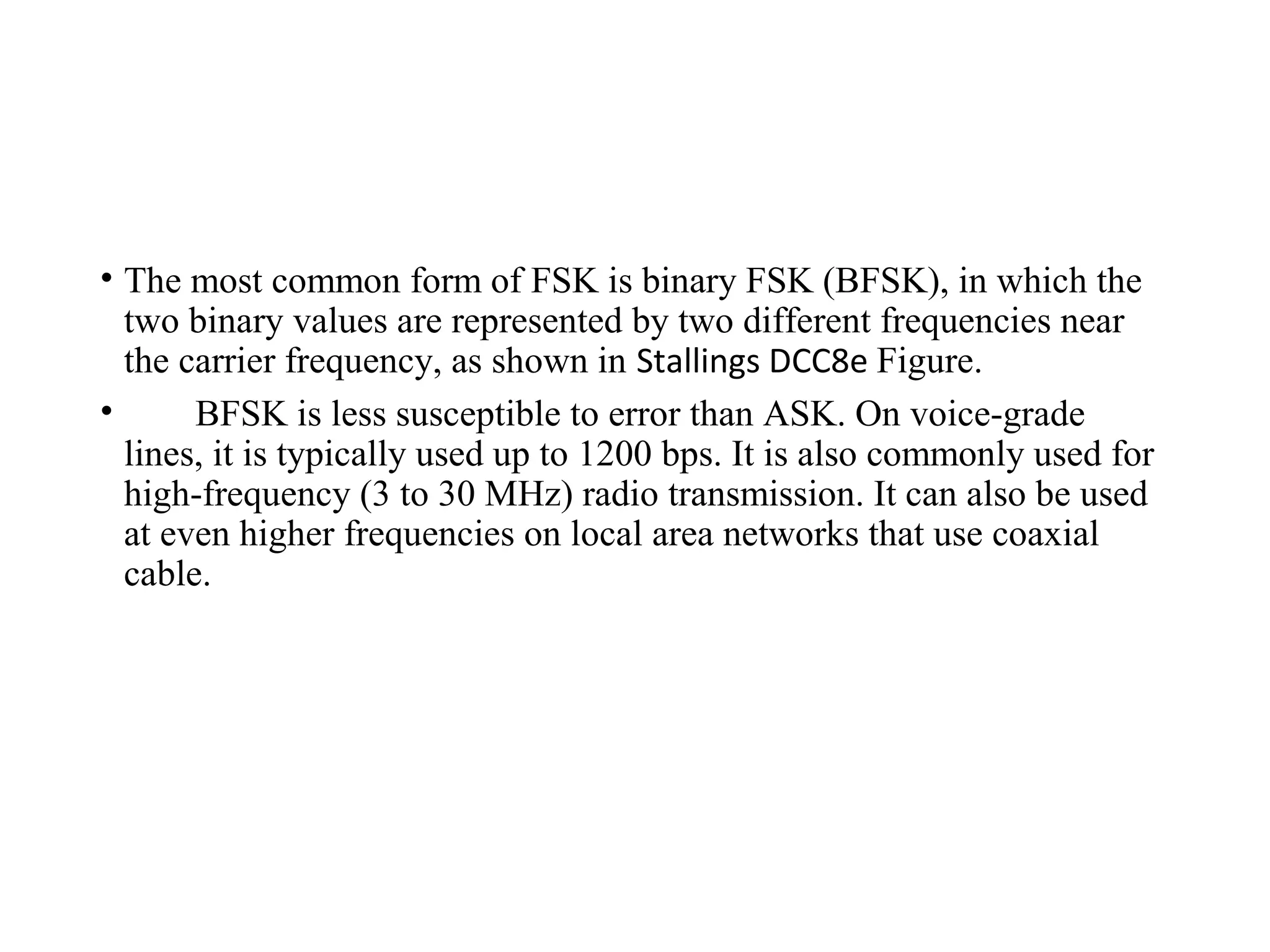 • The most common form of FSK is binary FSK (BFSK), in which the
two binary values are represented by two different frequencies near
the carrier frequency, as shown in Stallings DCC8e Figure.
• BFSK is less susceptible to error than ASK. On voice-grade
lines, it is typically used up to 1200 bps. It is also commonly used for
high-frequency (3 to 30 MHz) radio transmission. It can also be used
at even higher frequencies on local area networks that use coaxial
cable.
 