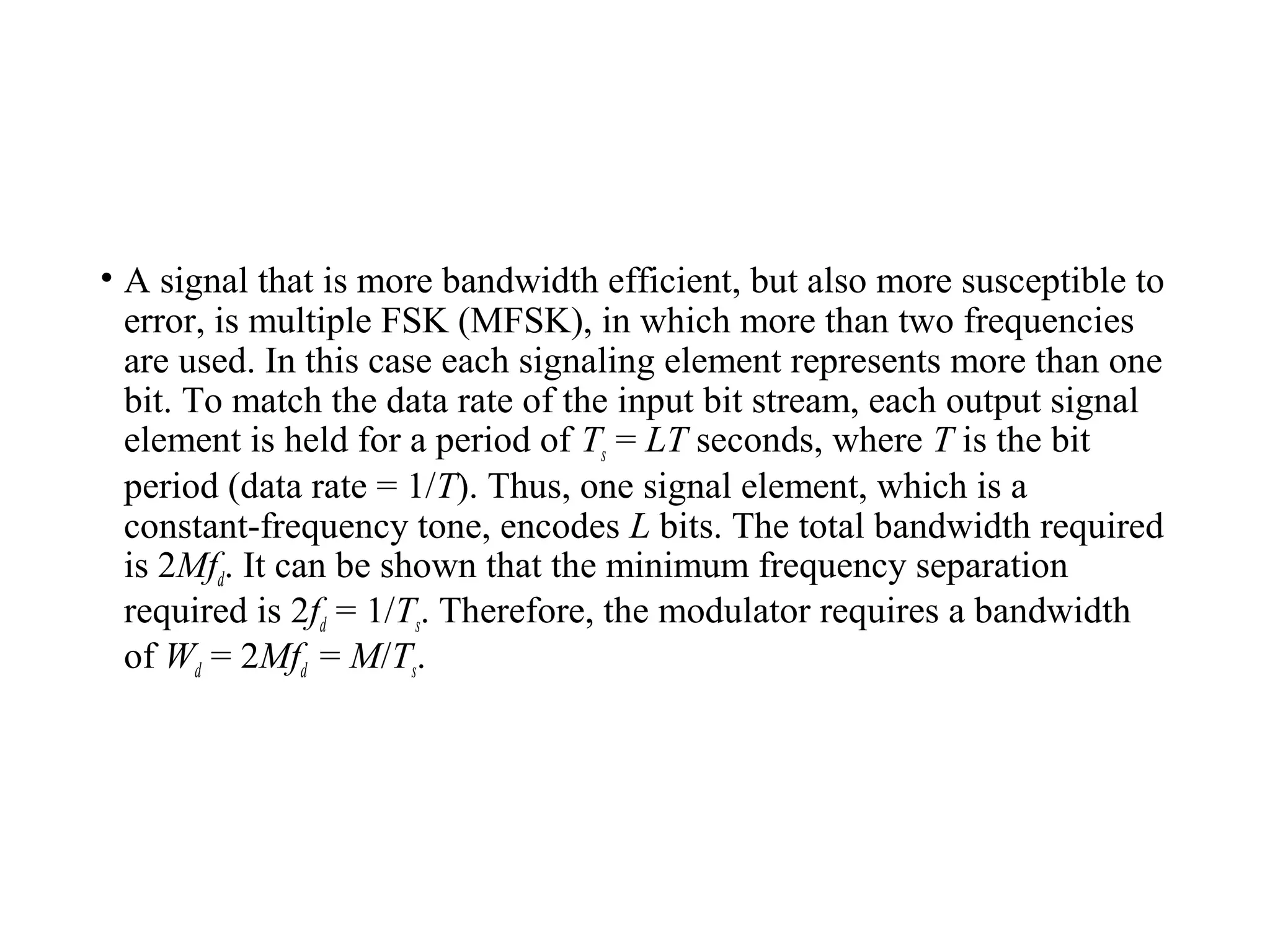 • A signal that is more bandwidth efficient, but also more susceptible to
error, is multiple FSK (MFSK), in which more than two frequencies
are used. In this case each signaling element represents more than one
bit. To match the data rate of the input bit stream, each output signal
element is held for a period of Ts = LT seconds, where T is the bit
period (data rate = 1/T). Thus, one signal element, which is a
constant-frequency tone, encodes L bits. The total bandwidth required
is 2Mfd. It can be shown that the minimum frequency separation
required is 2fd = 1/Ts. Therefore, the modulator requires a bandwidth
of Wd = 2Mfd = M/Ts.
 