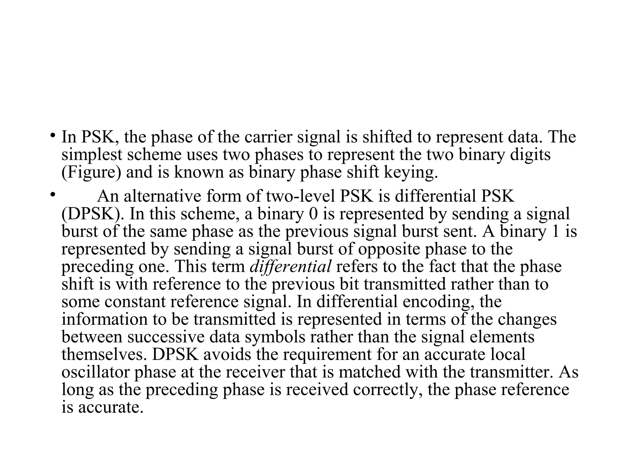 • In PSK, the phase of the carrier signal is shifted to represent data. The
simplest scheme uses two phases to represent the two binary digits
(Figure) and is known as binary phase shift keying.
• An alternative form of two-level PSK is differential PSK
(DPSK). In this scheme, a binary 0 is represented by sending a signal
burst of the same phase as the previous signal burst sent. A binary 1 is
represented by sending a signal burst of opposite phase to the
preceding one. This term differential refers to the fact that the phase
shift is with reference to the previous bit transmitted rather than to
some constant reference signal. In differential encoding, the
information to be transmitted is represented in terms of the changes
between successive data symbols rather than the signal elements
themselves. DPSK avoids the requirement for an accurate local
oscillator phase at the receiver that is matched with the transmitter. As
long as the preceding phase is received correctly, the phase reference
is accurate.
 