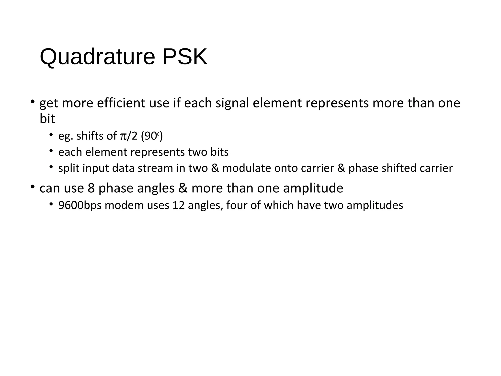 Quadrature PSK
• get more efficient use if each signal element represents more than one
bit
• eg. shifts of π/2 (90o
)
• each element represents two bits
• split input data stream in two & modulate onto carrier & phase shifted carrier
• can use 8 phase angles & more than one amplitude
• 9600bps modem uses 12 angles, four of which have two amplitudes
 