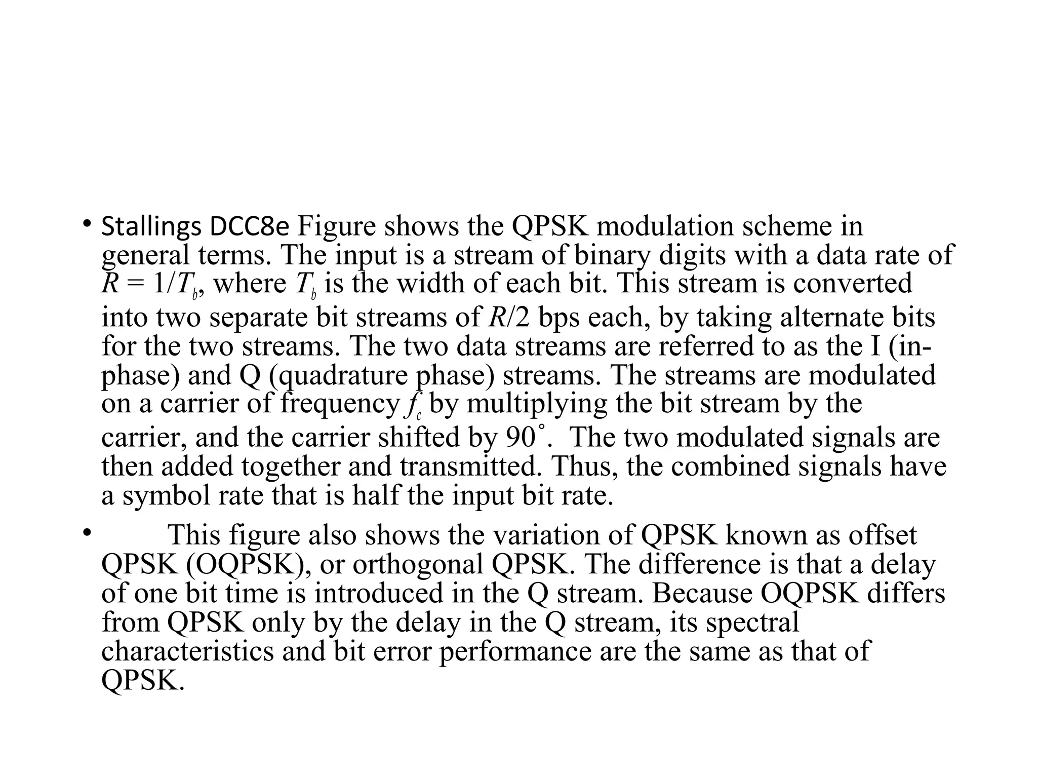 • Stallings DCC8e Figure shows the QPSK modulation scheme in
general terms. The input is a stream of binary digits with a data rate of
R = 1/Tb, where Tb is the width of each bit. This stream is converted
into two separate bit streams of R/2 bps each, by taking alternate bits
for the two streams. The two data streams are referred to as the I (in-
phase) and Q (quadrature phase) streams. The streams are modulated
on a carrier of frequency fc by multiplying the bit stream by the
carrier, and the carrier shifted by 90 . The two modulated signals are˚
then added together and transmitted. Thus, the combined signals have
a symbol rate that is half the input bit rate.
• This figure also shows the variation of QPSK known as offset
QPSK (OQPSK), or orthogonal QPSK. The difference is that a delay
of one bit time is introduced in the Q stream. Because OQPSK differs
from QPSK only by the delay in the Q stream, its spectral
characteristics and bit error performance are the same as that of
QPSK.
 