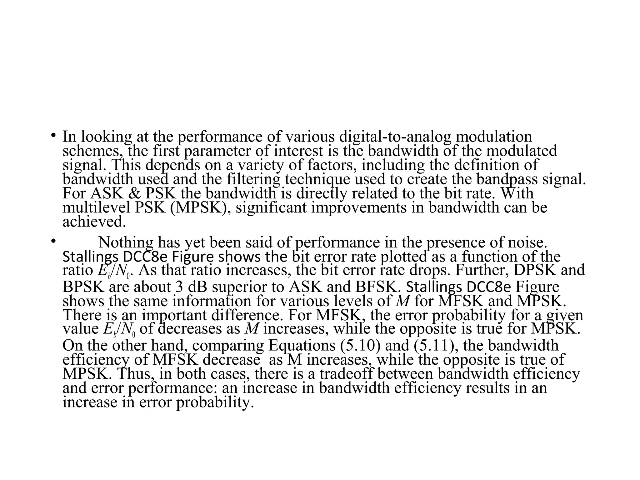 • In looking at the performance of various digital-to-analog modulation
schemes, the first parameter of interest is the bandwidth of the modulated
signal. This depends on a variety of factors, including the definition of
bandwidth used and the filtering technique used to create the bandpass signal.
For ASK & PSK the bandwidth is directly related to the bit rate. With
multilevel PSK (MPSK), significant improvements in bandwidth can be
achieved.
• Nothing has yet been said of performance in the presence of noise.
Stallings DCC8e Figure shows the bit error rate plotted as a function of the
ratio Eb/N0. As that ratio increases, the bit error rate drops. Further, DPSK and
BPSK are about 3 dB superior to ASK and BFSK. Stallings DCC8e Figure
shows the same information for various levels of M for MFSK and MPSK.
There is an important difference. For MFSK, the error probability for a given
value Eb/N0 of decreases as M increases, while the opposite is true for MPSK.
On the other hand, comparing Equations (5.10) and (5.11), the bandwidth
efficiency of MFSK decrease as M increases, while the opposite is true of
MPSK. Thus, in both cases, there is a tradeoff between bandwidth efficiency
and error performance: an increase in bandwidth efficiency results in an
increase in error probability.
 