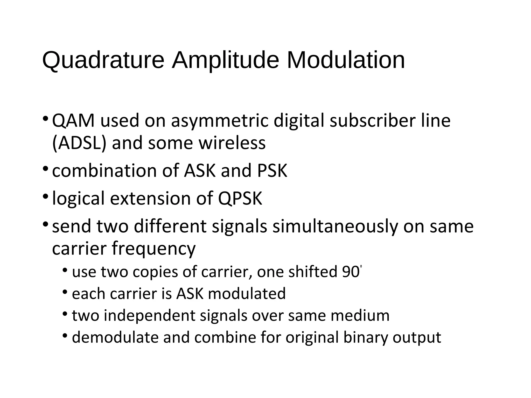 Quadrature Amplitude Modulation
•QAM used on asymmetric digital subscriber line
(ADSL) and some wireless
•combination of ASK and PSK
•logical extension of QPSK
•send two different signals simultaneously on same
carrier frequency
• use two copies of carrier, one shifted 90°
• each carrier is ASK modulated
• two independent signals over same medium
• demodulate and combine for original binary output
 