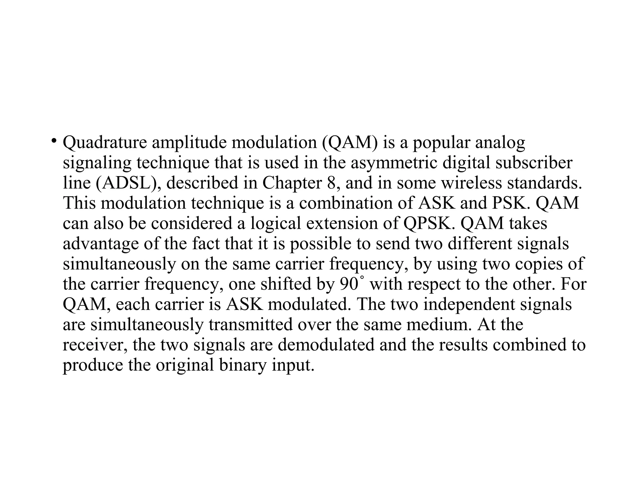 • Quadrature amplitude modulation (QAM) is a popular analog
signaling technique that is used in the asymmetric digital subscriber
line (ADSL), described in Chapter 8, and in some wireless standards.
This modulation technique is a combination of ASK and PSK. QAM
can also be considered a logical extension of QPSK. QAM takes
advantage of the fact that it is possible to send two different signals
simultaneously on the same carrier frequency, by using two copies of
the carrier frequency, one shifted by 90 with respect to the other. For˚
QAM, each carrier is ASK modulated. The two independent signals
are simultaneously transmitted over the same medium. At the
receiver, the two signals are demodulated and the results combined to
produce the original binary input.
 