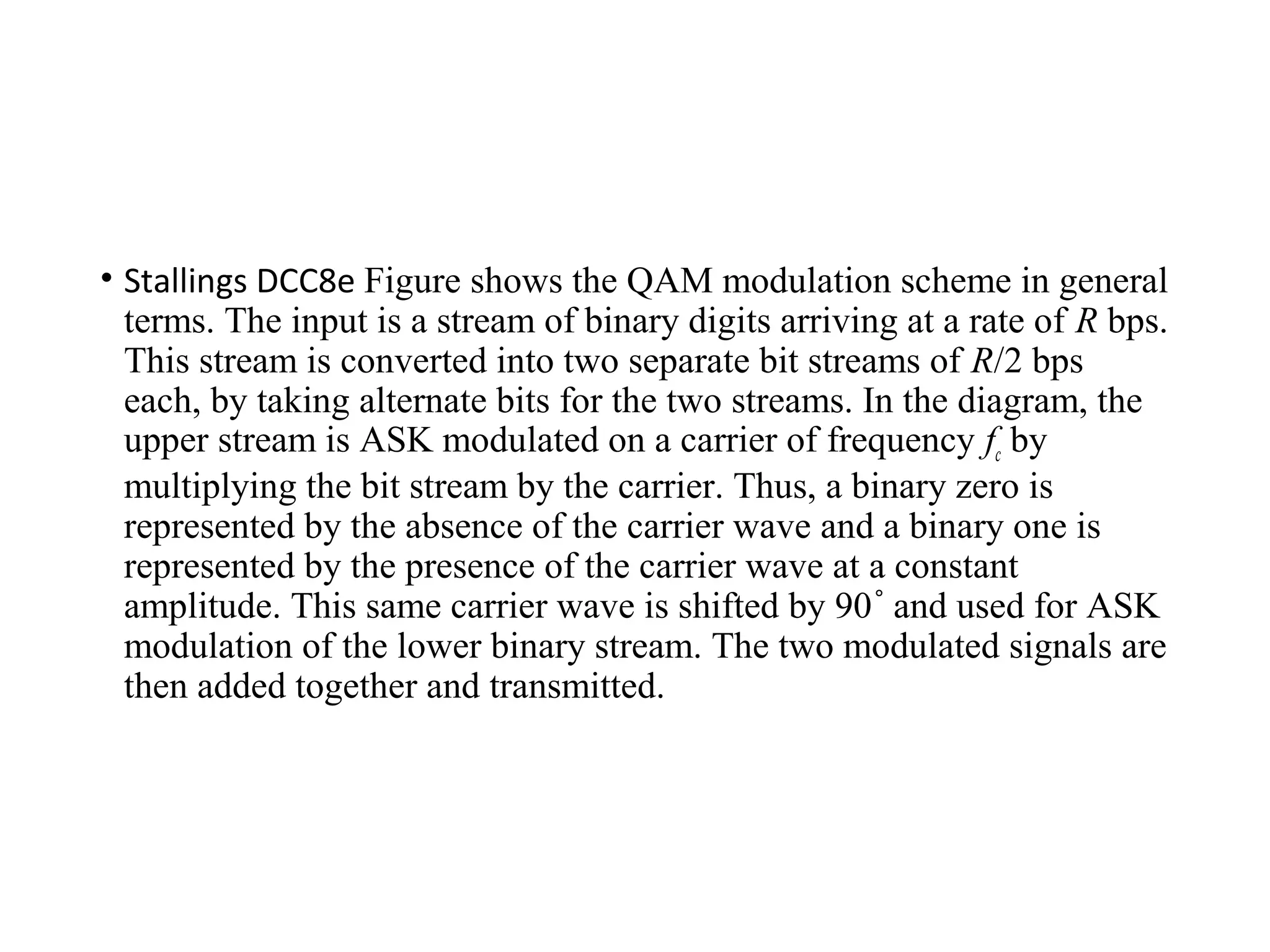 • Stallings DCC8e Figure shows the QAM modulation scheme in general
terms. The input is a stream of binary digits arriving at a rate of R bps.
This stream is converted into two separate bit streams of R/2 bps
each, by taking alternate bits for the two streams. In the diagram, the
upper stream is ASK modulated on a carrier of frequency fc by
multiplying the bit stream by the carrier. Thus, a binary zero is
represented by the absence of the carrier wave and a binary one is
represented by the presence of the carrier wave at a constant
amplitude. This same carrier wave is shifted by 90 and used for ASK˚
modulation of the lower binary stream. The two modulated signals are
then added together and transmitted.
 
