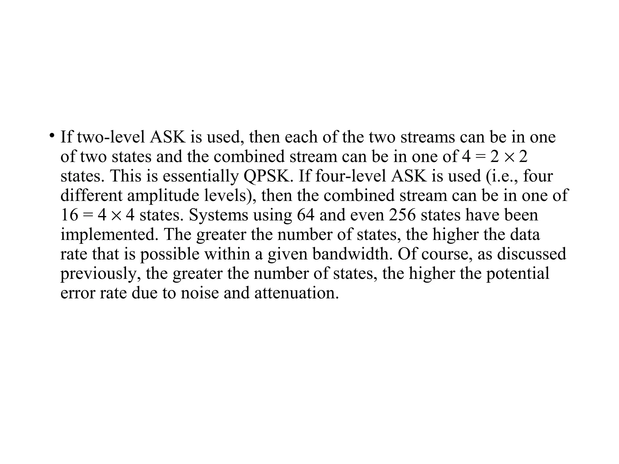 • If two-level ASK is used, then each of the two streams can be in one
of two states and the combined stream can be in one of 4 = 2 × 2
states. This is essentially QPSK. If four-level ASK is used (i.e., four
different amplitude levels), then the combined stream can be in one of
16 = 4 × 4 states. Systems using 64 and even 256 states have been
implemented. The greater the number of states, the higher the data
rate that is possible within a given bandwidth. Of course, as discussed
previously, the greater the number of states, the higher the potential
error rate due to noise and attenuation.
 