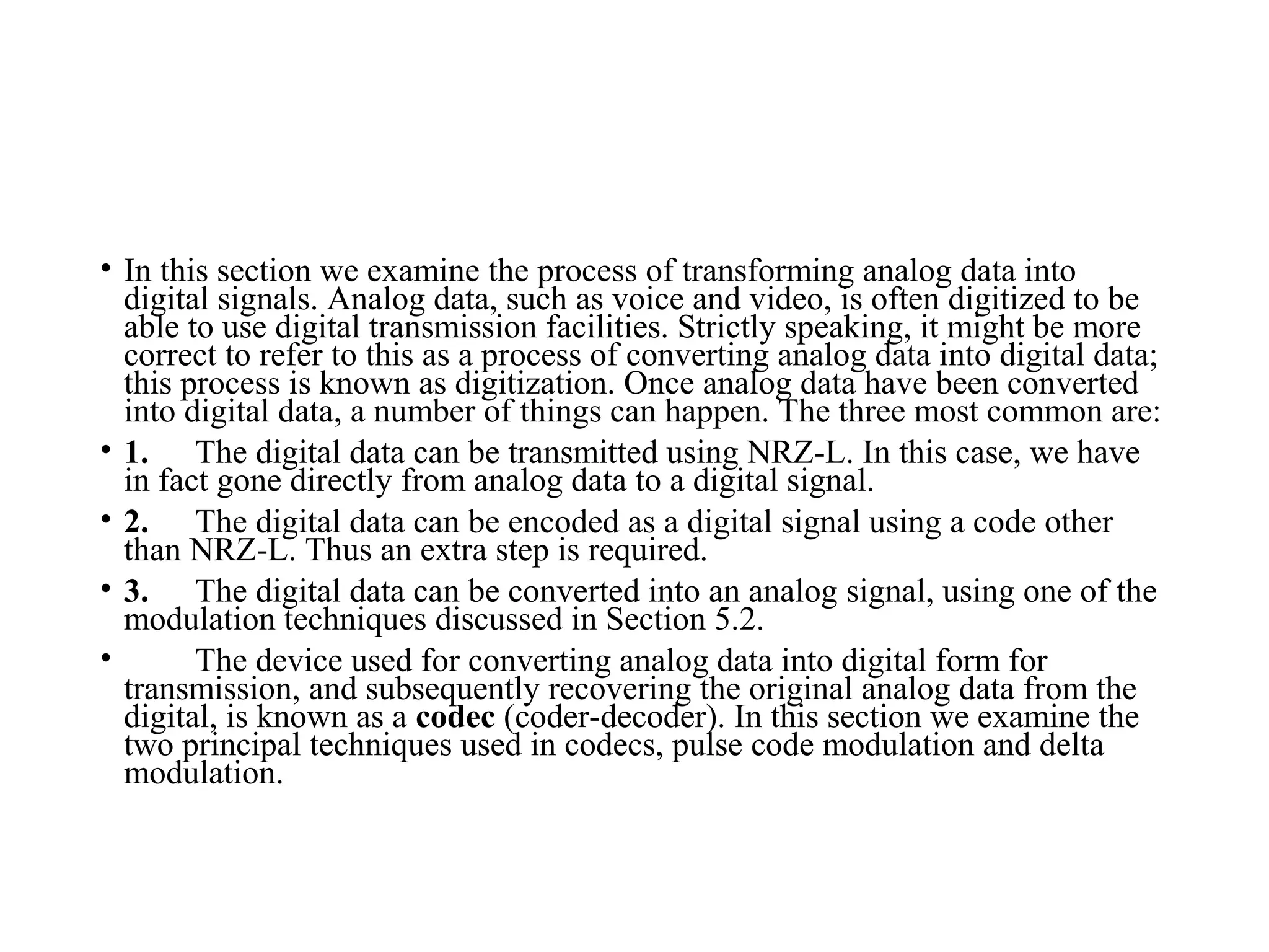 • In this section we examine the process of transforming analog data into
digital signals. Analog data, such as voice and video, is often digitized to be
able to use digital transmission facilities. Strictly speaking, it might be more
correct to refer to this as a process of converting analog data into digital data;
this process is known as digitization. Once analog data have been converted
into digital data, a number of things can happen. The three most common are:
• 1. The digital data can be transmitted using NRZ-L. In this case, we have
in fact gone directly from analog data to a digital signal.
• 2. The digital data can be encoded as a digital signal using a code other
than NRZ-L. Thus an extra step is required.
• 3. The digital data can be converted into an analog signal, using one of the
modulation techniques discussed in Section 5.2.
• The device used for converting analog data into digital form for
transmission, and subsequently recovering the original analog data from the
digital, is known as a codec (coder-decoder). In this section we examine the
two principal techniques used in codecs, pulse code modulation and delta
modulation.
 