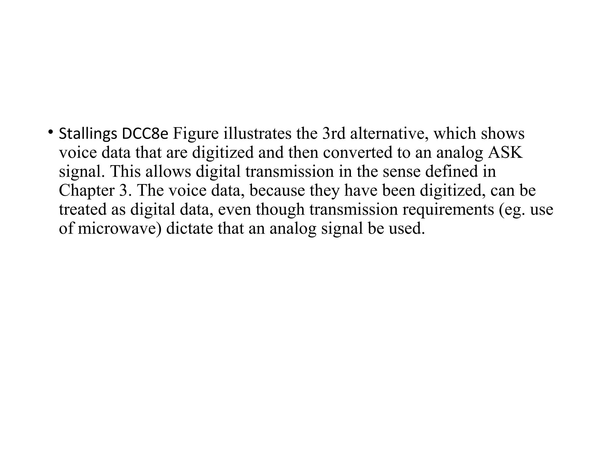 • Stallings DCC8e Figure illustrates the 3rd alternative, which shows
voice data that are digitized and then converted to an analog ASK
signal. This allows digital transmission in the sense defined in
Chapter 3. The voice data, because they have been digitized, can be
treated as digital data, even though transmission requirements (eg. use
of microwave) dictate that an analog signal be used.
 