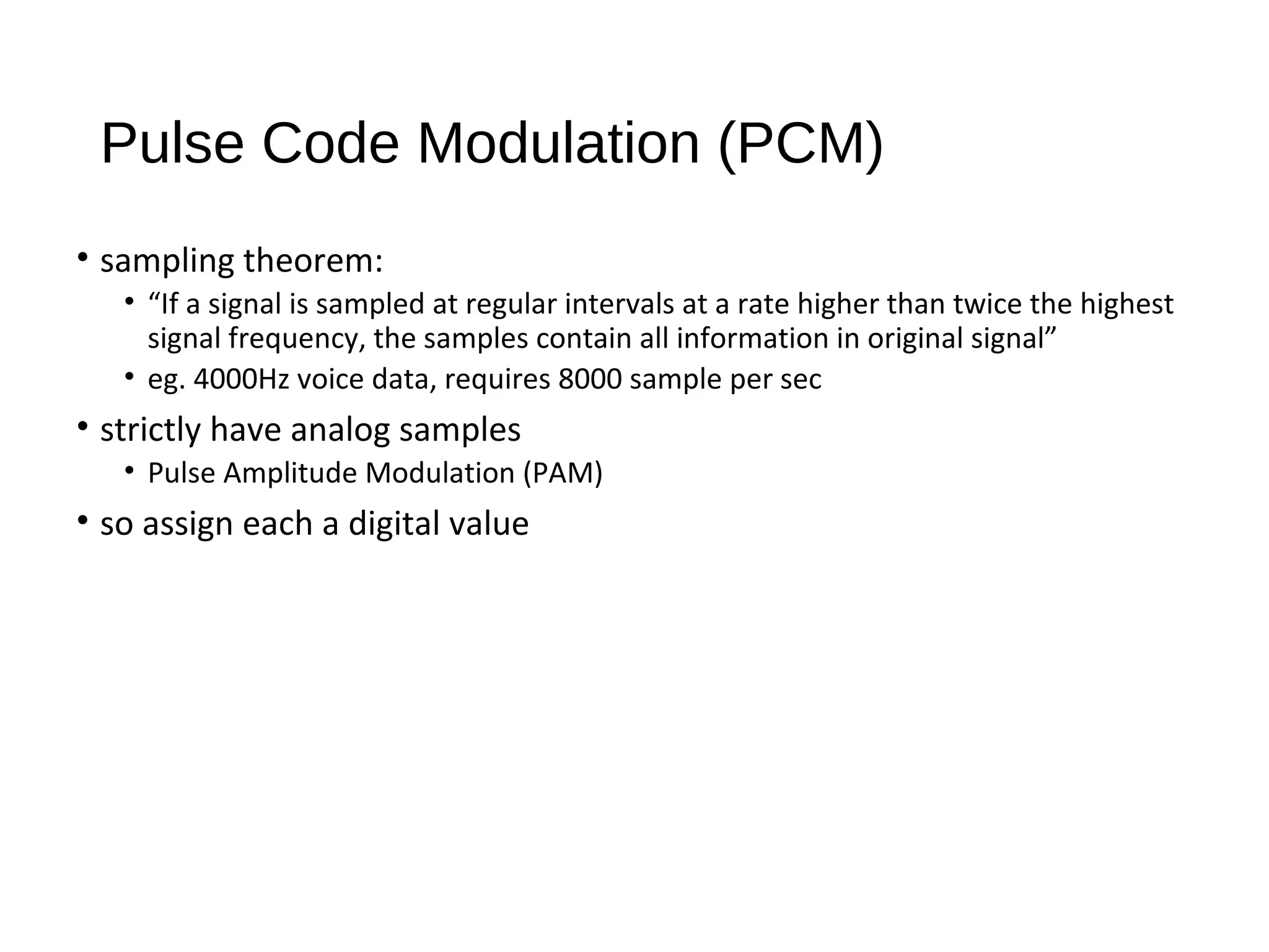 Pulse Code Modulation (PCM)
• sampling theorem:
• “If a signal is sampled at regular intervals at a rate higher than twice the highest
signal frequency, the samples contain all information in original signal”
• eg. 4000Hz voice data, requires 8000 sample per sec
• strictly have analog samples
• Pulse Amplitude Modulation (PAM)
• so assign each a digital value
 