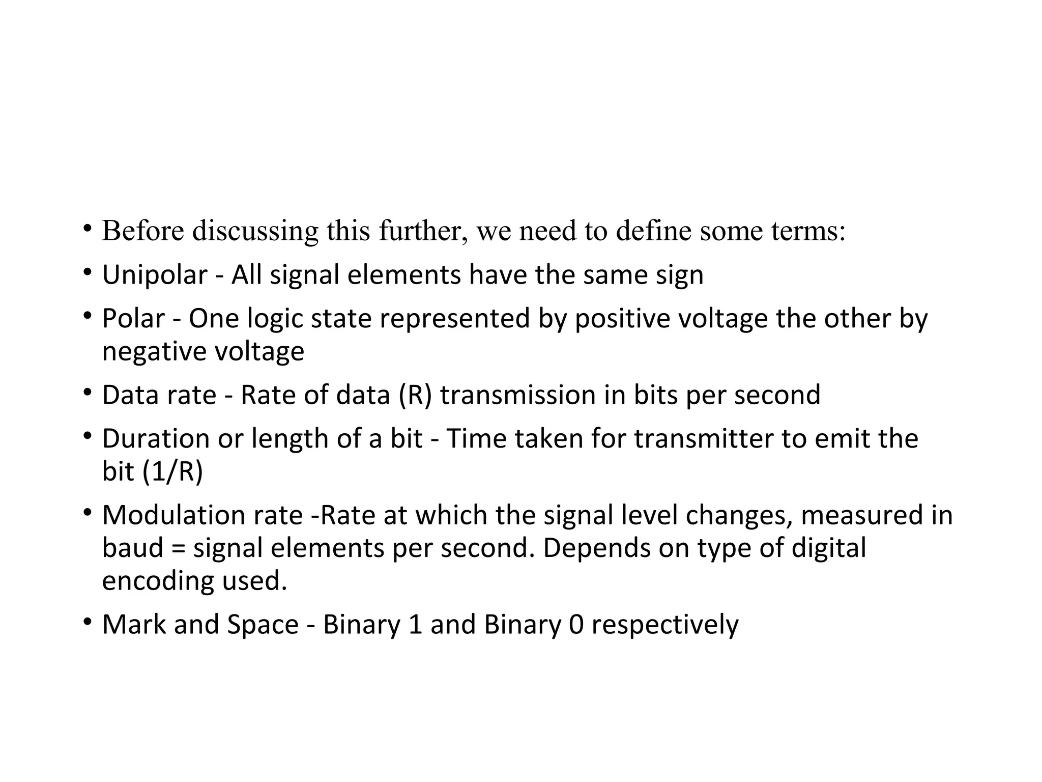 • Before discussing this further, we need to define some terms:
• Unipolar - All signal elements have the same sign
• Polar - One logic state represented by positive voltage the other by
negative voltage
• Data rate - Rate of data (R) transmission in bits per second
• Duration or length of a bit - Time taken for transmitter to emit the
bit (1/R)
• Modulation rate -Rate at which the signal level changes, measured in
baud = signal elements per second. Depends on type of digital
encoding used.
• Mark and Space - Binary 1 and Binary 0 respectively
 