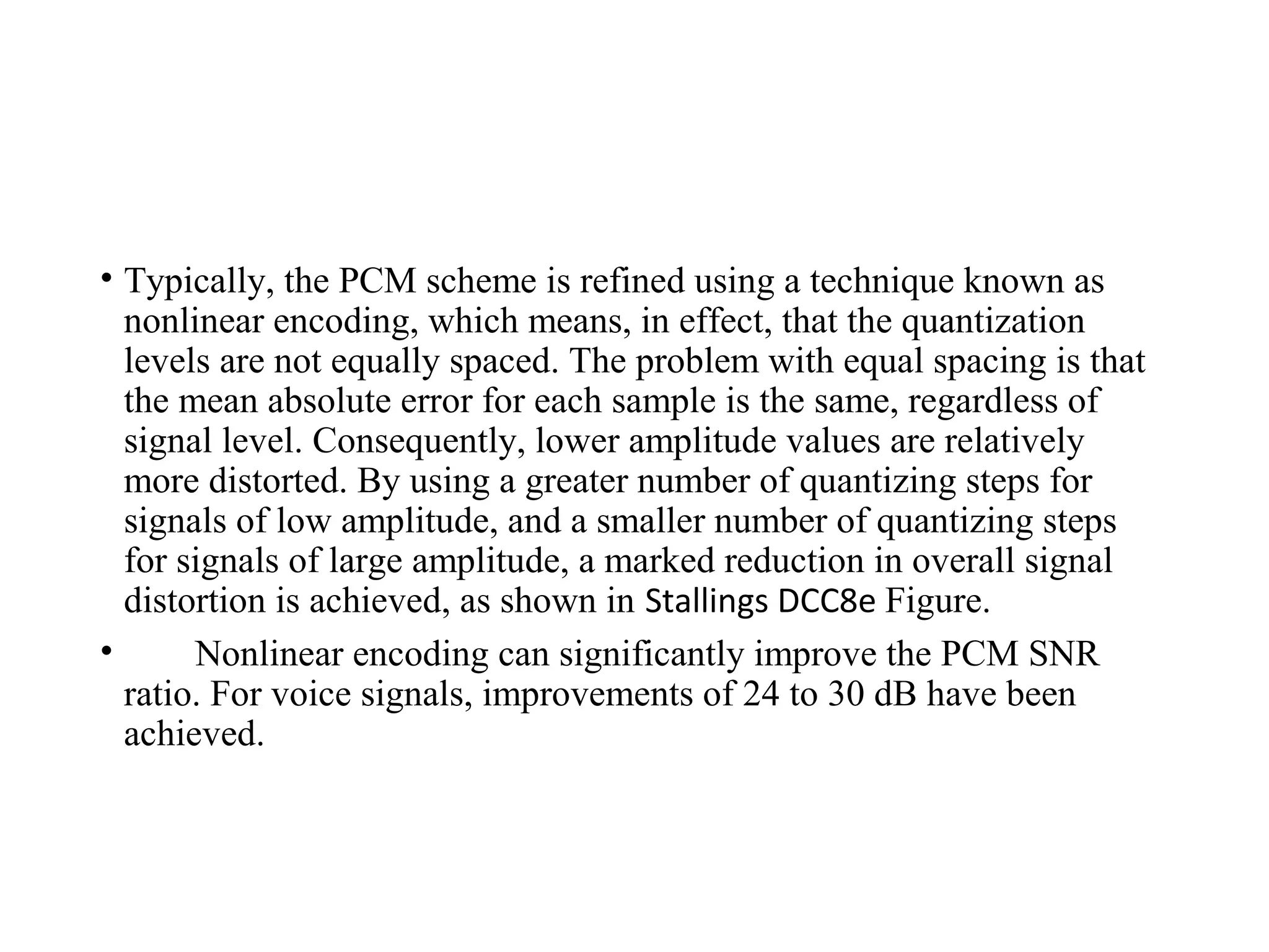 • Typically, the PCM scheme is refined using a technique known as
nonlinear encoding, which means, in effect, that the quantization
levels are not equally spaced. The problem with equal spacing is that
the mean absolute error for each sample is the same, regardless of
signal level. Consequently, lower amplitude values are relatively
more distorted. By using a greater number of quantizing steps for
signals of low amplitude, and a smaller number of quantizing steps
for signals of large amplitude, a marked reduction in overall signal
distortion is achieved, as shown in Stallings DCC8e Figure.
• Nonlinear encoding can significantly improve the PCM SNR
ratio. For voice signals, improvements of 24 to 30 dB have been
achieved.
 