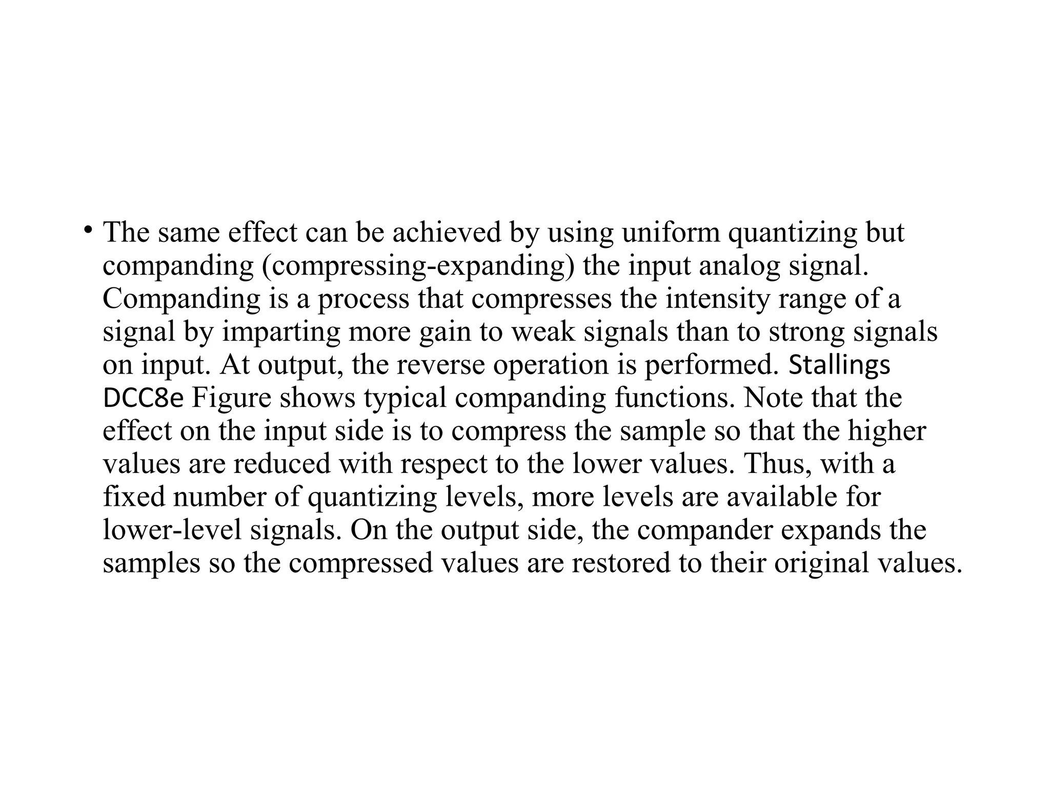 • The same effect can be achieved by using uniform quantizing but
companding (compressing-expanding) the input analog signal.
Companding is a process that compresses the intensity range of a
signal by imparting more gain to weak signals than to strong signals
on input. At output, the reverse operation is performed. Stallings
DCC8e Figure shows typical companding functions. Note that the
effect on the input side is to compress the sample so that the higher
values are reduced with respect to the lower values. Thus, with a
fixed number of quantizing levels, more levels are available for
lower-level signals. On the output side, the compander expands the
samples so the compressed values are restored to their original values.
 