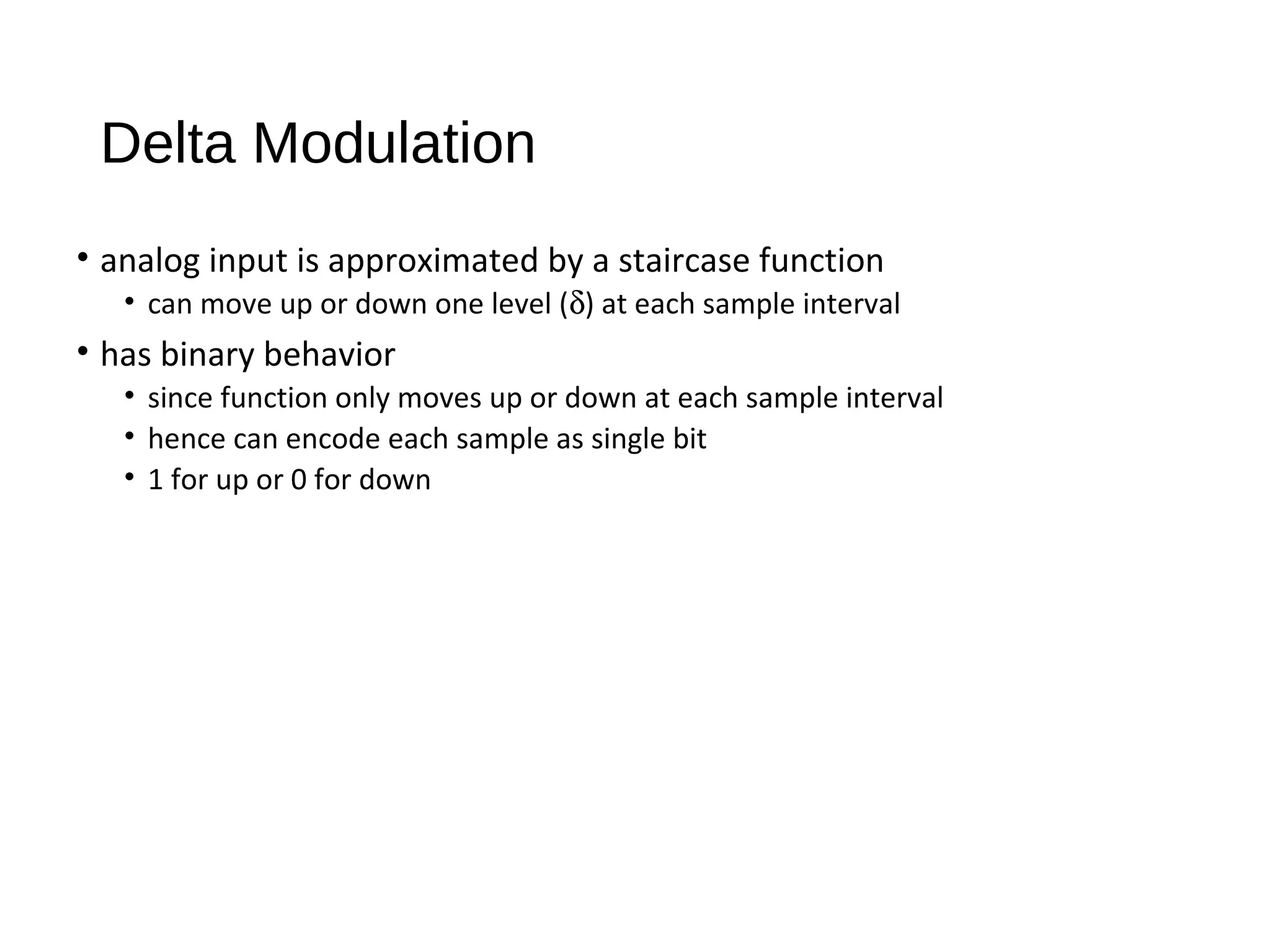Delta Modulation
• analog input is approximated by a staircase function
• can move up or down one level (δ) at each sample interval
• has binary behavior
• since function only moves up or down at each sample interval
• hence can encode each sample as single bit
• 1 for up or 0 for down
 