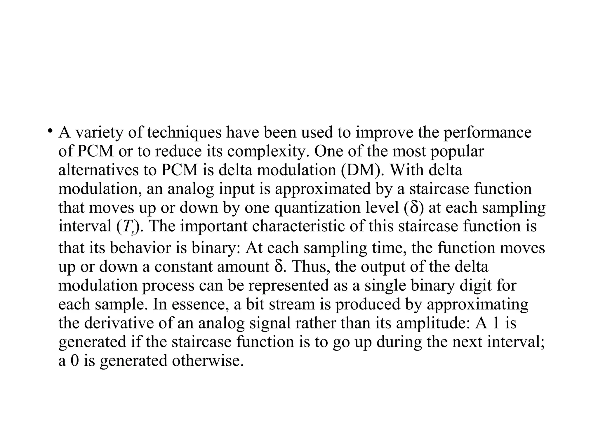 • A variety of techniques have been used to improve the performance
of PCM or to reduce its complexity. One of the most popular
alternatives to PCM is delta modulation (DM). With delta
modulation, an analog input is approximated by a staircase function
that moves up or down by one quantization level (δ) at each sampling
interval (Ts). The important characteristic of this staircase function is
that its behavior is binary: At each sampling time, the function moves
up or down a constant amount δ. Thus, the output of the delta
modulation process can be represented as a single binary digit for
each sample. In essence, a bit stream is produced by approximating
the derivative of an analog signal rather than its amplitude: A 1 is
generated if the staircase function is to go up during the next interval;
a 0 is generated otherwise.
 
