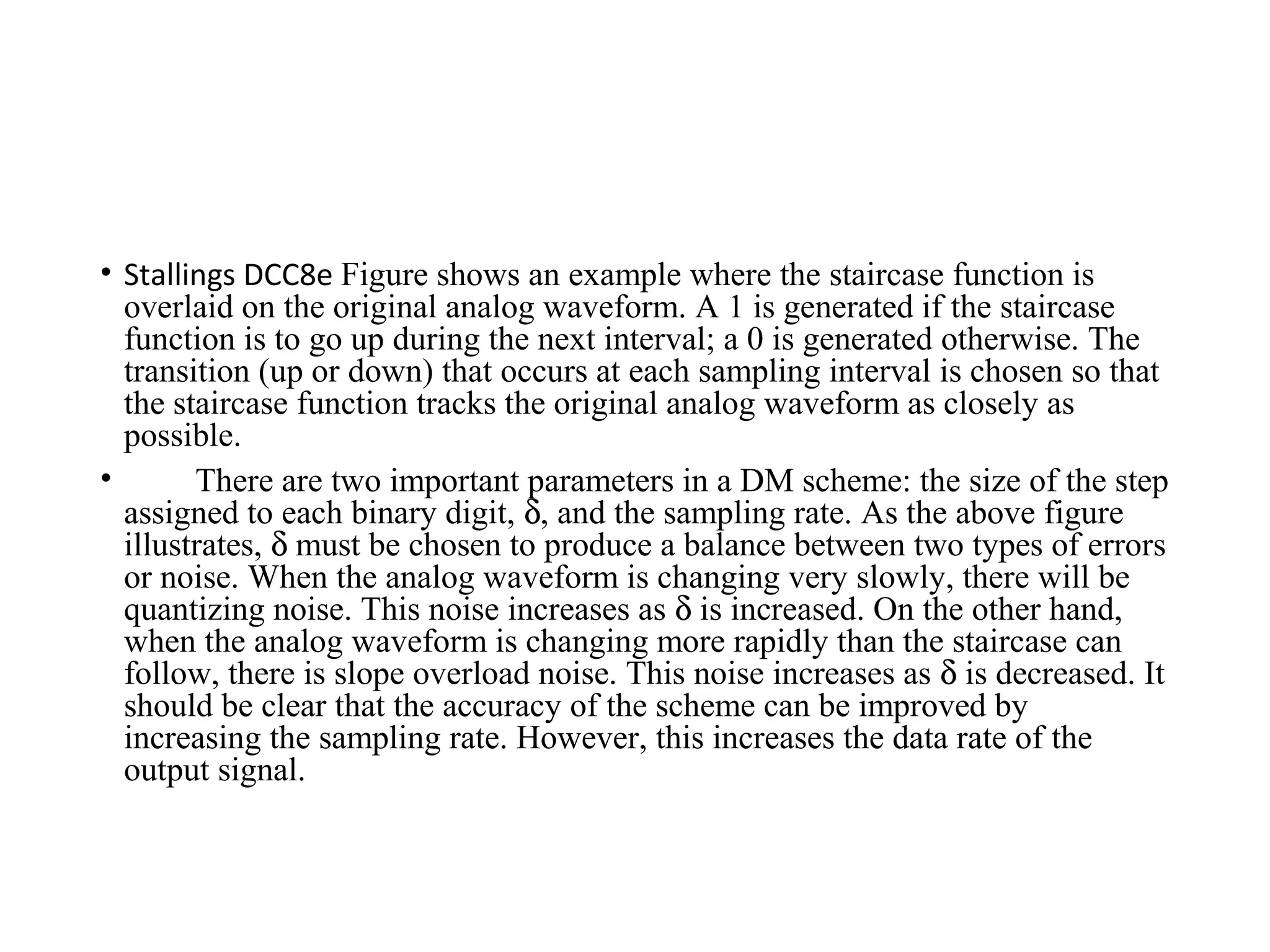 • Stallings DCC8e Figure shows an example where the staircase function is
overlaid on the original analog waveform. A 1 is generated if the staircase
function is to go up during the next interval; a 0 is generated otherwise. The
transition (up or down) that occurs at each sampling interval is chosen so that
the staircase function tracks the original analog waveform as closely as
possible.
• There are two important parameters in a DM scheme: the size of the step
assigned to each binary digit, δ, and the sampling rate. As the above figure
illustrates, δ must be chosen to produce a balance between two types of errors
or noise. When the analog waveform is changing very slowly, there will be
quantizing noise. This noise increases as δ is increased. On the other hand,
when the analog waveform is changing more rapidly than the staircase can
follow, there is slope overload noise. This noise increases as δ is decreased. It
should be clear that the accuracy of the scheme can be improved by
increasing the sampling rate. However, this increases the data rate of the
output signal.
 