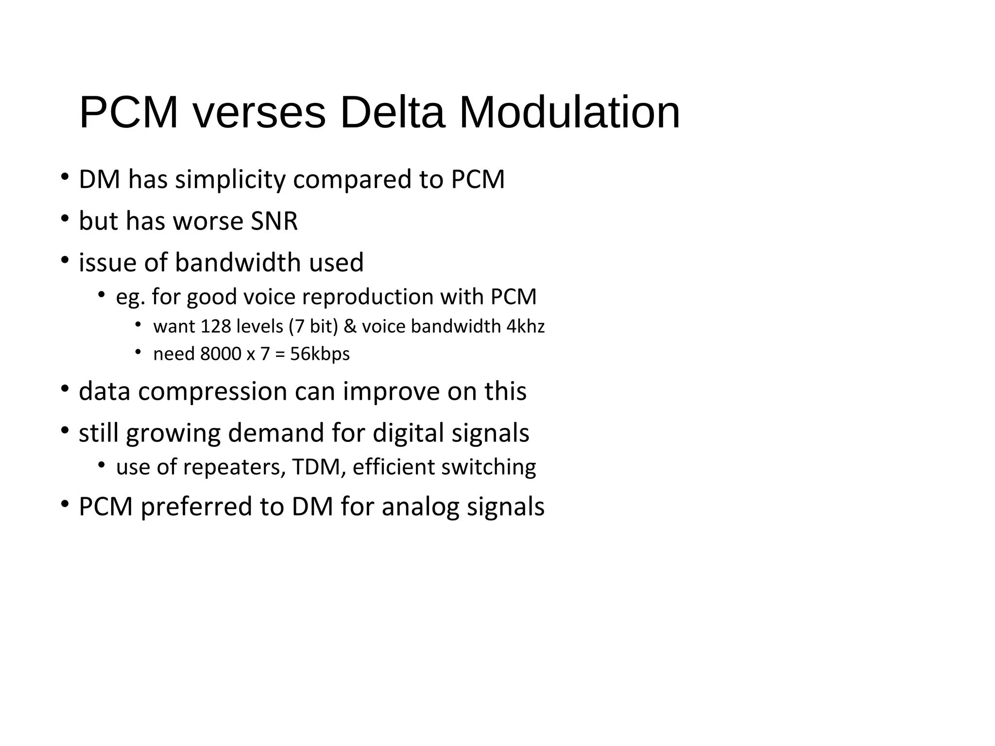 PCM verses Delta Modulation
• DM has simplicity compared to PCM
• but has worse SNR
• issue of bandwidth used
• eg. for good voice reproduction with PCM
• want 128 levels (7 bit) & voice bandwidth 4khz
• need 8000 x 7 = 56kbps
• data compression can improve on this
• still growing demand for digital signals
• use of repeaters, TDM, efficient switching
• PCM preferred to DM for analog signals
 