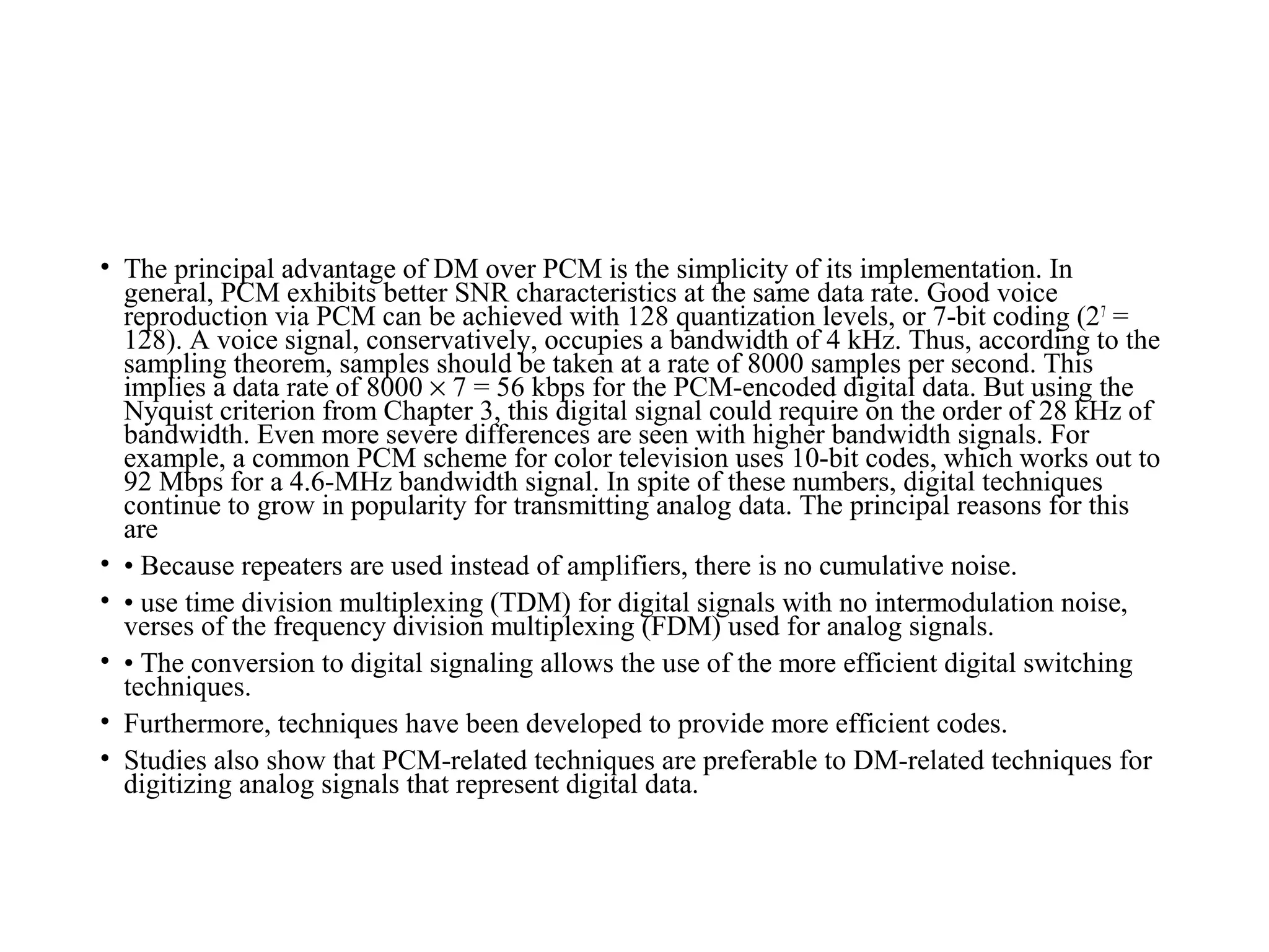 • The principal advantage of DM over PCM is the simplicity of its implementation. In
general, PCM exhibits better SNR characteristics at the same data rate. Good voice
reproduction via PCM can be achieved with 128 quantization levels, or 7-bit coding (27
=
128). A voice signal, conservatively, occupies a bandwidth of 4 kHz. Thus, according to the
sampling theorem, samples should be taken at a rate of 8000 samples per second. This
implies a data rate of 8000 × 7 = 56 kbps for the PCM-encoded digital data. But using the
Nyquist criterion from Chapter 3, this digital signal could require on the order of 28 kHz of
bandwidth. Even more severe differences are seen with higher bandwidth signals. For
example, a common PCM scheme for color television uses 10-bit codes, which works out to
92 Mbps for a 4.6-MHz bandwidth signal. In spite of these numbers, digital techniques
continue to grow in popularity for transmitting analog data. The principal reasons for this
are
• • Because repeaters are used instead of amplifiers, there is no cumulative noise.
• • use time division multiplexing (TDM) for digital signals with no intermodulation noise,
verses of the frequency division multiplexing (FDM) used for analog signals.
• • The conversion to digital signaling allows the use of the more efficient digital switching
techniques.
• Furthermore, techniques have been developed to provide more efficient codes.
• Studies also show that PCM-related techniques are preferable to DM-related techniques for
digitizing analog signals that represent digital data.
 