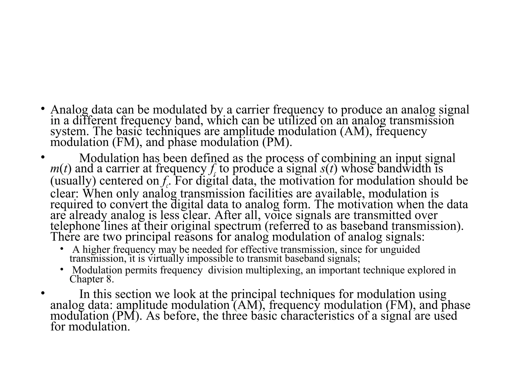 • Analog data can be modulated by a carrier frequency to produce an analog signal
in a different frequency band, which can be utilized on an analog transmission
system. The basic techniques are amplitude modulation (AM), frequency
modulation (FM), and phase modulation (PM).
• Modulation has been defined as the process of combining an input signal
m(t) and a carrier at frequency fc to produce a signal s(t) whose bandwidth is
(usually) centered on fc. For digital data, the motivation for modulation should be
clear: When only analog transmission facilities are available, modulation is
required to convert the digital data to analog form. The motivation when the data
are already analog is less clear. After all, voice signals are transmitted over
telephone lines at their original spectrum (referred to as baseband transmission).
There are two principal reasons for analog modulation of analog signals:
• A higher frequency may be needed for effective transmission, since for unguided
transmission, it is virtually impossible to transmit baseband signals;
• Modulation permits frequency division multiplexing, an important technique explored in
Chapter 8.
• In this section we look at the principal techniques for modulation using
analog data: amplitude modulation (AM), frequency modulation (FM), and phase
modulation (PM). As before, the three basic characteristics of a signal are used
for modulation.
 
