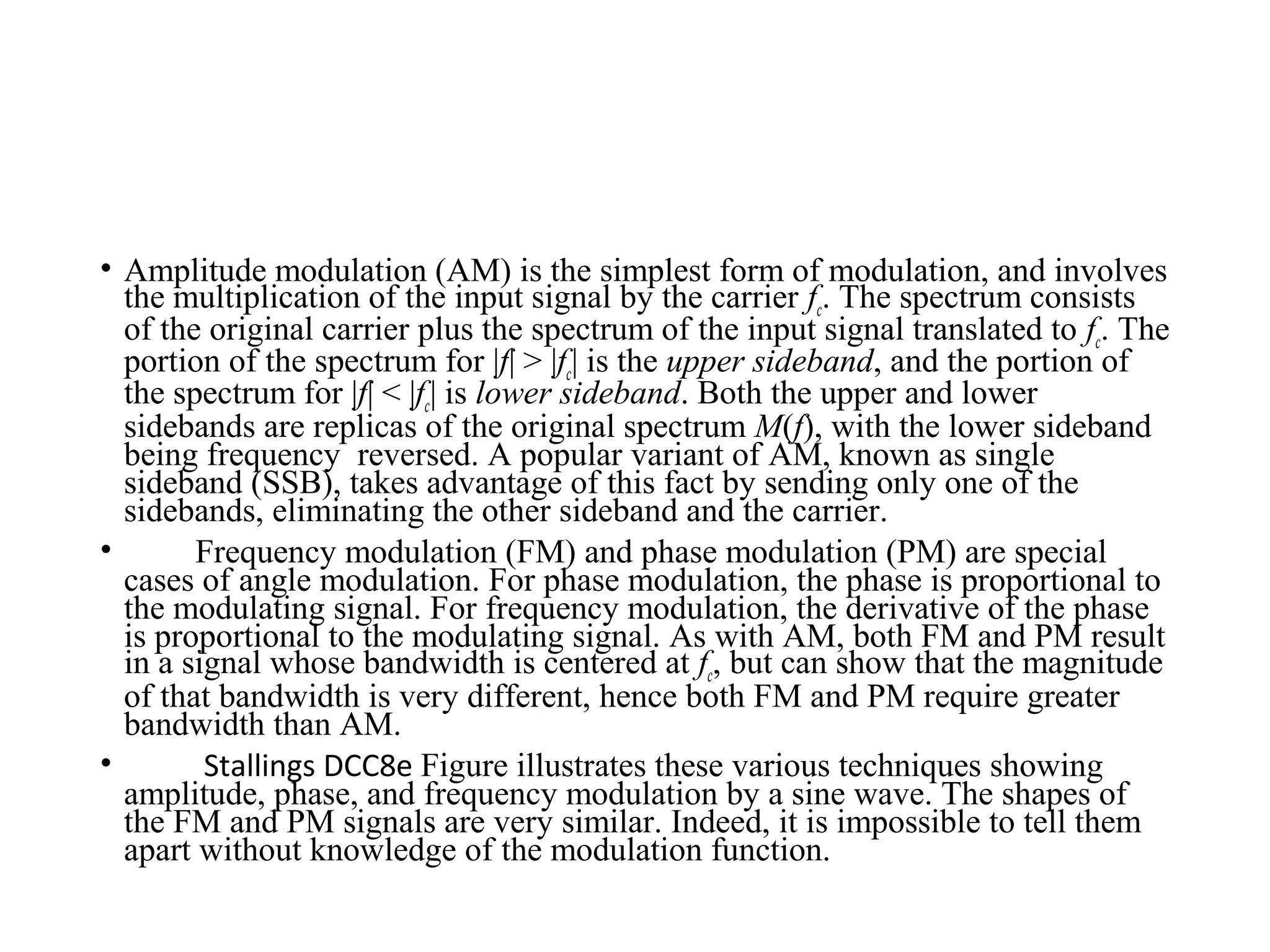 • Amplitude modulation (AM) is the simplest form of modulation, and involves
the multiplication of the input signal by the carrier fc. The spectrum consists
of the original carrier plus the spectrum of the input signal translated to fc. The
portion of the spectrum for |f| > |fc| is the upper sideband, and the portion of
the spectrum for |f| < |fc| is lower sideband. Both the upper and lower
sidebands are replicas of the original spectrum M(f), with the lower sideband
being frequency reversed. A popular variant of AM, known as single
sideband (SSB), takes advantage of this fact by sending only one of the
sidebands, eliminating the other sideband and the carrier.
• Frequency modulation (FM) and phase modulation (PM) are special
cases of angle modulation. For phase modulation, the phase is proportional to
the modulating signal. For frequency modulation, the derivative of the phase
is proportional to the modulating signal. As with AM, both FM and PM result
in a signal whose bandwidth is centered at fc, but can show that the magnitude
of that bandwidth is very different, hence both FM and PM require greater
bandwidth than AM.
• Stallings DCC8e Figure illustrates these various techniques showing
amplitude, phase, and frequency modulation by a sine wave. The shapes of
the FM and PM signals are very similar. Indeed, it is impossible to tell them
apart without knowledge of the modulation function.
 