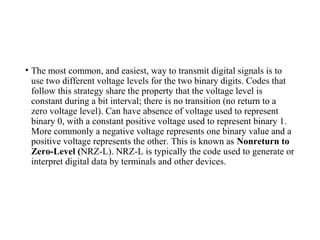 • The most common, and easiest, way to transmit digital signals is to
use two different voltage levels for the two binary digits. Codes that
follow this strategy share the property that the voltage level is
constant during a bit interval; there is no transition (no return to a
zero voltage level). Can have absence of voltage used to represent
binary 0, with a constant positive voltage used to represent binary 1.
More commonly a negative voltage represents one binary value and a
positive voltage represents the other. This is known as Nonreturn to
Zero-Level (NRZ-L). NRZ-L is typically the code used to generate or
interpret digital data by terminals and other devices.
 