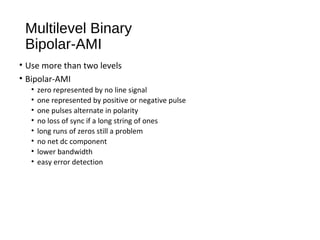Multilevel Binary
Bipolar-AMI
• Use more than two levels
• Bipolar-AMI
• zero represented by no line signal
• one represented by positive or negative pulse
• one pulses alternate in polarity
• no loss of sync if a long string of ones
• long runs of zeros still a problem
• no net dc component
• lower bandwidth
• easy error detection
 