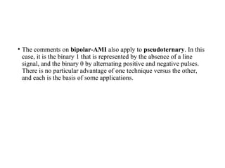 • The comments on bipolar-AMI also apply to pseudoternary. In this
case, it is the binary 1 that is represented by the absence of a line
signal, and the binary 0 by alternating positive and negative pulses.
There is no particular advantage of one technique versus the other,
and each is the basis of some applications.
 