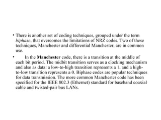 • There is another set of coding techniques, grouped under the term
biphase, that overcomes the limitations of NRZ codes. Two of these
techniques, Manchester and differential Manchester, are in common
use.
• In the Manchester code, there is a transition at the middle of
each bit period. The midbit transition serves as a clocking mechanism
and also as data: a low-to-high transition represents a 1, and a high-
to-low transition represents a 0. Biphase codes are popular techniques
for data transmission. The more common Manchester code has been
specified for the IEEE 802.3 (Ethernet) standard for baseband coaxial
cable and twisted-pair bus LANs.
 