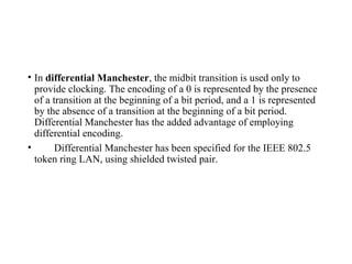 • In differential Manchester, the midbit transition is used only to
provide clocking. The encoding of a 0 is represented by the presence
of a transition at the beginning of a bit period, and a 1 is represented
by the absence of a transition at the beginning of a bit period.
Differential Manchester has the added advantage of employing
differential encoding.
• Differential Manchester has been specified for the IEEE 802.5
token ring LAN, using shielded twisted pair.
 