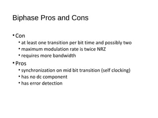 Biphase Pros and Cons
•Con
• at least one transition per bit time and possibly two
• maximum modulation rate is twice NRZ
• requires more bandwidth
•Pros
• synchronization on mid bit transition (self clocking)
• has no dc component
• has error detection
 