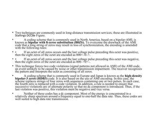 • Two techniques are commonly used in long-distance transmission services; these are illustrated in
Stallings DCC8e Figure.
• A coding scheme that is commonly used in North America, based on a bipolar-AMI, is
known as bipolar with 8-zeros substitution (B8ZS). To overcome the drawback of the AMI
code that a long string of zeros may result in loss of synchronization, the encoding is amended
with the following rules:
• • If an octet of all zeros occurs and the last voltage pulse preceding this octet was positive,
then the eight zeros of the octet are encoded as 000+–0–+.
• • If an octet of all zeros occurs and the last voltage pulse preceding this octet was negative,
then the eight zeros of the octet are encoded as 000–+0+–.
• This technique forces two code violations (signal patterns not allowed in AMI) of the AMI code,
an event unlikely to be caused by noise or other transmission impairment. The receiver recognizes
the pattern and interprets the octet as consisting of all zeros.
• A coding scheme that is commonly used in Europe and Japan is known as the high-density
bipolar-3 zeros (HDB3) code. It is also based on the use of AMI encoding. In this case, the
scheme replaces strings of four zeros with sequences containing one or two pulses. In each case,
the fourth zero is replaced with a code violation. In addition, a rule is needed to ensure that
successive violations are of alternate polarity so that no dc component is introduced. Thus, if the
last violation was positive, this violation must be negative and vice versa.
• Neither of these codes has a dc component. Most of the energy is concentrated in a
relatively sharp spectrum around a frequency equal to one-half the data rate. Thus, these codes are
well suited to high data rate transmission.
 