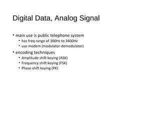 Digital Data, Analog Signal
• main use is public telephone system
• has freq range of 300Hz to 3400Hz
• use modem (modulator-demodulator)
• encoding techniques
• Amplitude shift keying (ASK)
• Frequency shift keying (FSK)
• Phase shift keying (PK)
 