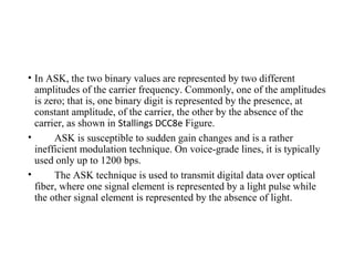 • In ASK, the two binary values are represented by two different
amplitudes of the carrier frequency. Commonly, one of the amplitudes
is zero; that is, one binary digit is represented by the presence, at
constant amplitude, of the carrier, the other by the absence of the
carrier, as shown in Stallings DCC8e Figure.
• ASK is susceptible to sudden gain changes and is a rather
inefficient modulation technique. On voice-grade lines, it is typically
used only up to 1200 bps.
• The ASK technique is used to transmit digital data over optical
fiber, where one signal element is represented by a light pulse while
the other signal element is represented by the absence of light.
 