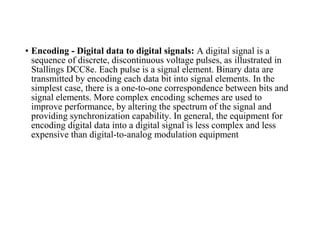 • Encoding - Digital data to digital signals: A digital signal is a
sequence of discrete, discontinuous voltage pulses, as illustrated in
Stallings DCC8e. Each pulse is a signal element. Binary data are
transmitted by encoding each data bit into signal elements. In the
simplest case, there is a one-to-one correspondence between bits and
signal elements. More complex encoding schemes are used to
improve performance, by altering the spectrum of the signal and
providing synchronization capability. In general, the equipment for
encoding digital data into a digital signal is less complex and less
expensive than digital-to-analog modulation equipment
 