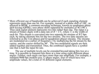 • More efficient use of bandwidth can be achieved if each signaling element
represents more than one bit. For example, instead of a phase shift of 180 , as˚
allowed in BPSK, a common encoding technique, known as quadrature phase
shift keying (QPSK), uses phase shifts separated by multiples of /2 (90 ).π ˚
Thus each signal element represents two bits rather than one. The input is a
stream of binary digits with a data rate of R = 1/Tb, where Tb is the width of
each bit. This stream is converted into two separate bit streams of R/2 bps
each, by taking alternate bits for the two streams. The two data streams are
referred to as the I (in-phase) and Q (quadrature phase) streams. The streams
are modulated on a carrier of frequency fc by multiplying the bit stream by the
carrier, and the carrier shifted by 90 . The two modulated signals are then˚
added together and transmitted. Thus, the combined signals have a symbol
rate that is half the input bit rate.
• The use of multiple levels can be extended beyond taking bits two at a
time. It is possible to transmit bits three at a time using eight different phase
angles. Further, each angle can have more than one amplitude. For example, a
standard 9600 bps modem uses 12 phase angles, four of which have two
amplitude values, for a total of 16 different signal elements.
 