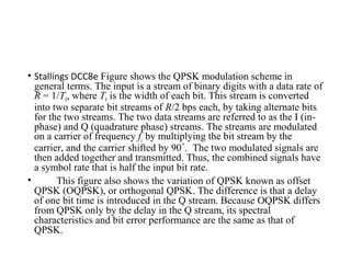 • Stallings DCC8e Figure shows the QPSK modulation scheme in
general terms. The input is a stream of binary digits with a data rate of
R = 1/Tb, where Tb is the width of each bit. This stream is converted
into two separate bit streams of R/2 bps each, by taking alternate bits
for the two streams. The two data streams are referred to as the I (in-
phase) and Q (quadrature phase) streams. The streams are modulated
on a carrier of frequency fc by multiplying the bit stream by the
carrier, and the carrier shifted by 90 . The two modulated signals are˚
then added together and transmitted. Thus, the combined signals have
a symbol rate that is half the input bit rate.
• This figure also shows the variation of QPSK known as offset
QPSK (OQPSK), or orthogonal QPSK. The difference is that a delay
of one bit time is introduced in the Q stream. Because OQPSK differs
from QPSK only by the delay in the Q stream, its spectral
characteristics and bit error performance are the same as that of
QPSK.
 
