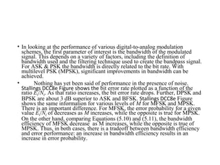 • In looking at the performance of various digital-to-analog modulation
schemes, the first parameter of interest is the bandwidth of the modulated
signal. This depends on a variety of factors, including the definition of
bandwidth used and the filtering technique used to create the bandpass signal.
For ASK & PSK the bandwidth is directly related to the bit rate. With
multilevel PSK (MPSK), significant improvements in bandwidth can be
achieved.
• Nothing has yet been said of performance in the presence of noise.
Stallings DCC8e Figure shows the bit error rate plotted as a function of the
ratio Eb/N0. As that ratio increases, the bit error rate drops. Further, DPSK and
BPSK are about 3 dB superior to ASK and BFSK. Stallings DCC8e Figure
shows the same information for various levels of M for MFSK and MPSK.
There is an important difference. For MFSK, the error probability for a given
value Eb/N0 of decreases as M increases, while the opposite is true for MPSK.
On the other hand, comparing Equations (5.10) and (5.11), the bandwidth
efficiency of MFSK decrease as M increases, while the opposite is true of
MPSK. Thus, in both cases, there is a tradeoff between bandwidth efficiency
and error performance: an increase in bandwidth efficiency results in an
increase in error probability.
 