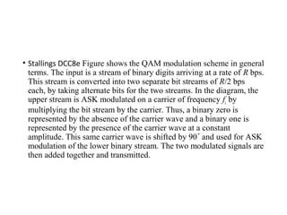 • Stallings DCC8e Figure shows the QAM modulation scheme in general
terms. The input is a stream of binary digits arriving at a rate of R bps.
This stream is converted into two separate bit streams of R/2 bps
each, by taking alternate bits for the two streams. In the diagram, the
upper stream is ASK modulated on a carrier of frequency fc by
multiplying the bit stream by the carrier. Thus, a binary zero is
represented by the absence of the carrier wave and a binary one is
represented by the presence of the carrier wave at a constant
amplitude. This same carrier wave is shifted by 90 and used for ASK˚
modulation of the lower binary stream. The two modulated signals are
then added together and transmitted.
 