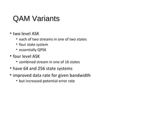 QAM Variants
• two level ASK
• each of two streams in one of two states
• four state system
• essentially QPSK
• four level ASK
• combined stream in one of 16 states
• have 64 and 256 state systems
• improved data rate for given bandwidth
• but increased potential error rate
 