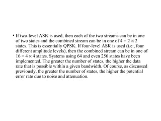 • If two-level ASK is used, then each of the two streams can be in one
of two states and the combined stream can be in one of 4 = 2 × 2
states. This is essentially QPSK. If four-level ASK is used (i.e., four
different amplitude levels), then the combined stream can be in one of
16 = 4 × 4 states. Systems using 64 and even 256 states have been
implemented. The greater the number of states, the higher the data
rate that is possible within a given bandwidth. Of course, as discussed
previously, the greater the number of states, the higher the potential
error rate due to noise and attenuation.
 