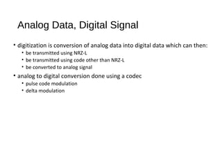 Analog Data, Digital Signal
• digitization is conversion of analog data into digital data which can then:
• be transmitted using NRZ-L
• be transmitted using code other than NRZ-L
• be converted to analog signal
• analog to digital conversion done using a codec
• pulse code modulation
• delta modulation
 