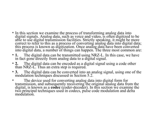 • In this section we examine the process of transforming analog data into
digital signals. Analog data, such as voice and video, is often digitized to be
able to use digital transmission facilities. Strictly speaking, it might be more
correct to refer to this as a process of converting analog data into digital data;
this process is known as digitization. Once analog data have been converted
into digital data, a number of things can happen. The three most common are:
• 1. The digital data can be transmitted using NRZ-L. In this case, we have
in fact gone directly from analog data to a digital signal.
• 2. The digital data can be encoded as a digital signal using a code other
than NRZ-L. Thus an extra step is required.
• 3. The digital data can be converted into an analog signal, using one of the
modulation techniques discussed in Section 5.2.
• The device used for converting analog data into digital form for
transmission, and subsequently recovering the original analog data from the
digital, is known as a codec (coder-decoder). In this section we examine the
two principal techniques used in codecs, pulse code modulation and delta
modulation.
 
